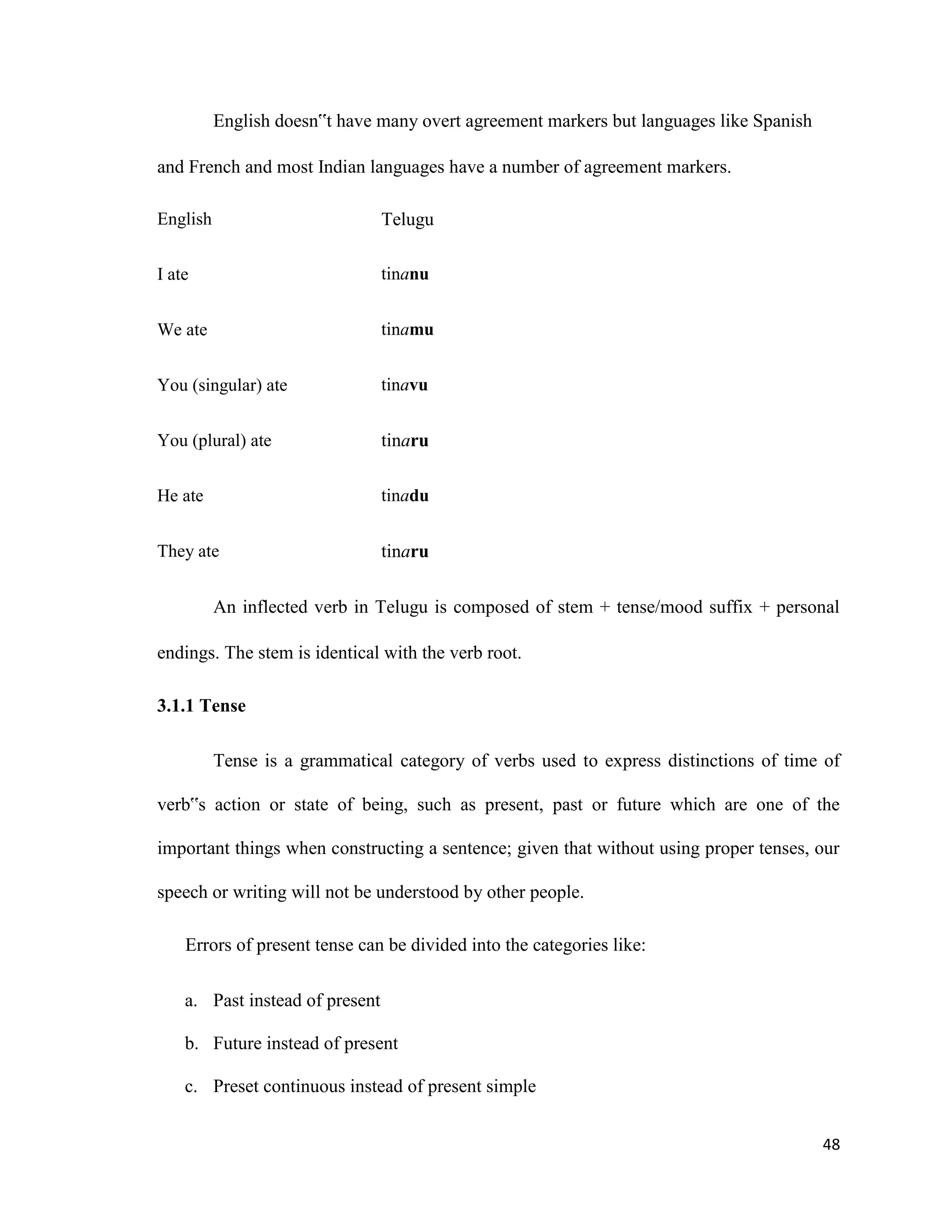 English doesn‟t have many overt agreement markers but languages like Spanish
and French and most Indian languages have a number of agreement markers.
English Telugu
I ate tinanu
We ate tinamu
You (singular) ate tinavu
You (plural) ate tinaru
He ate tinadu
They ate tinaru
An inflected verb in Telugu is composed of stem + tense/mood suffix + personal
endings. The stem is identical with the verb root.
3.1.1 Tense
Tense is a grammatical category of verbs used to express distinctions of time of
verb‟s action or state of being, such as present, past or future which are one of the
important things when constructing a sentence; given that without using proper tenses, our
speech or writing will not be understood by other people.
Errors of present tense can be divided into the categories like:
a. Past instead of present
b. Future instead of present
c. Preset continuous instead of present simple
48
 