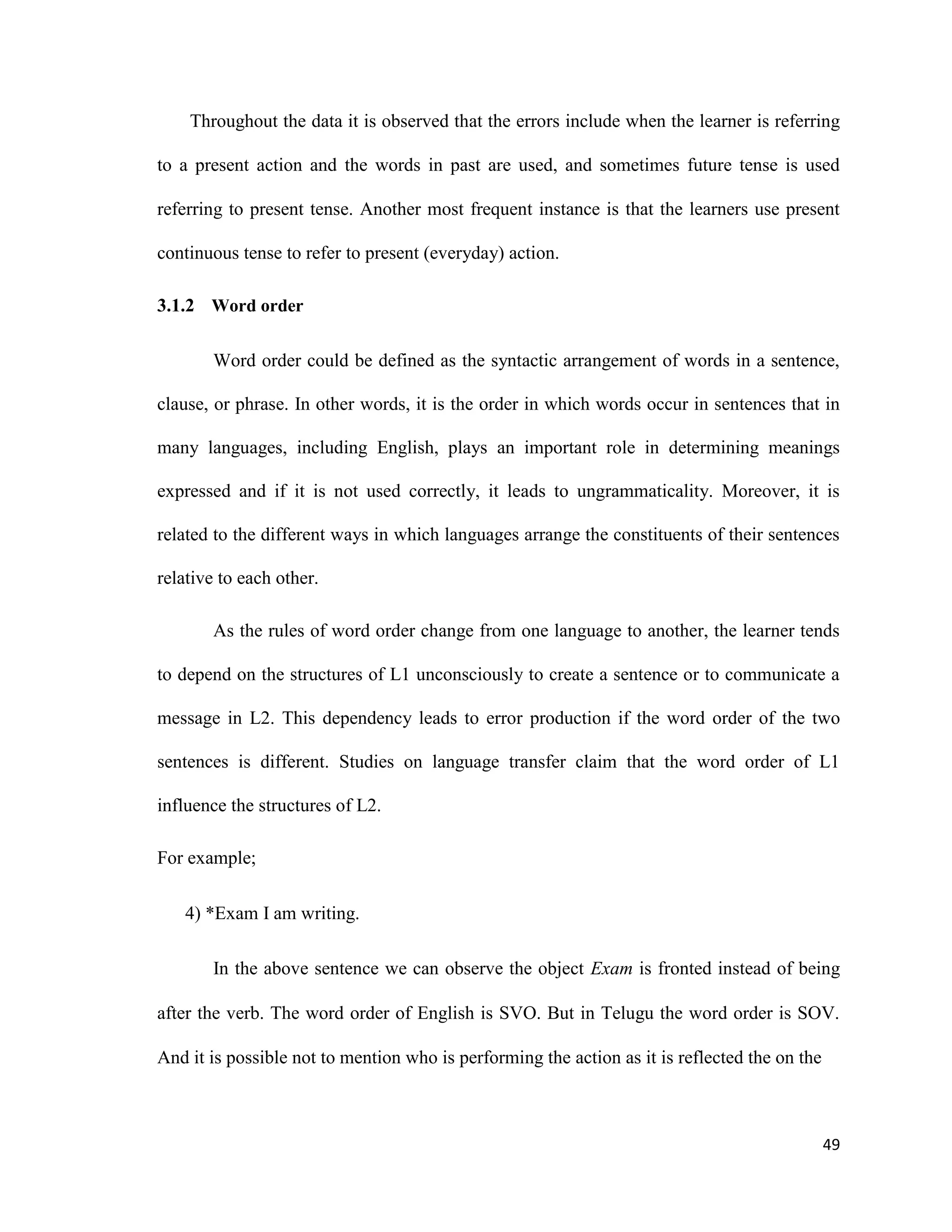 Throughout the data it is observed that the errors include when the learner is referring
to a present action and the words in past are used, and sometimes future tense is used
referring to present tense. Another most frequent instance is that the learners use present
continuous tense to refer to present (everyday) action.
3.1.2 Word order
Word order could be defined as the syntactic arrangement of words in a sentence,
clause, or phrase. In other words, it is the order in which words occur in sentences that in
many languages, including English, plays an important role in determining meanings
expressed and if it is not used correctly, it leads to ungrammaticality. Moreover, it is
related to the different ways in which languages arrange the constituents of their sentences
relative to each other.
As the rules of word order change from one language to another, the learner tends
to depend on the structures of L1 unconsciously to create a sentence or to communicate a
message in L2. This dependency leads to error production if the word order of the two
sentences is different. Studies on language transfer claim that the word order of L1
influence the structures of L2.
For example;
4) *Exam I am writing.
In the above sentence we can observe the object Exam is fronted instead of being
after the verb. The word order of English is SVO. But in Telugu the word order is SOV.
And it is possible not to mention who is performing the action as it is reflected the on the
49
 