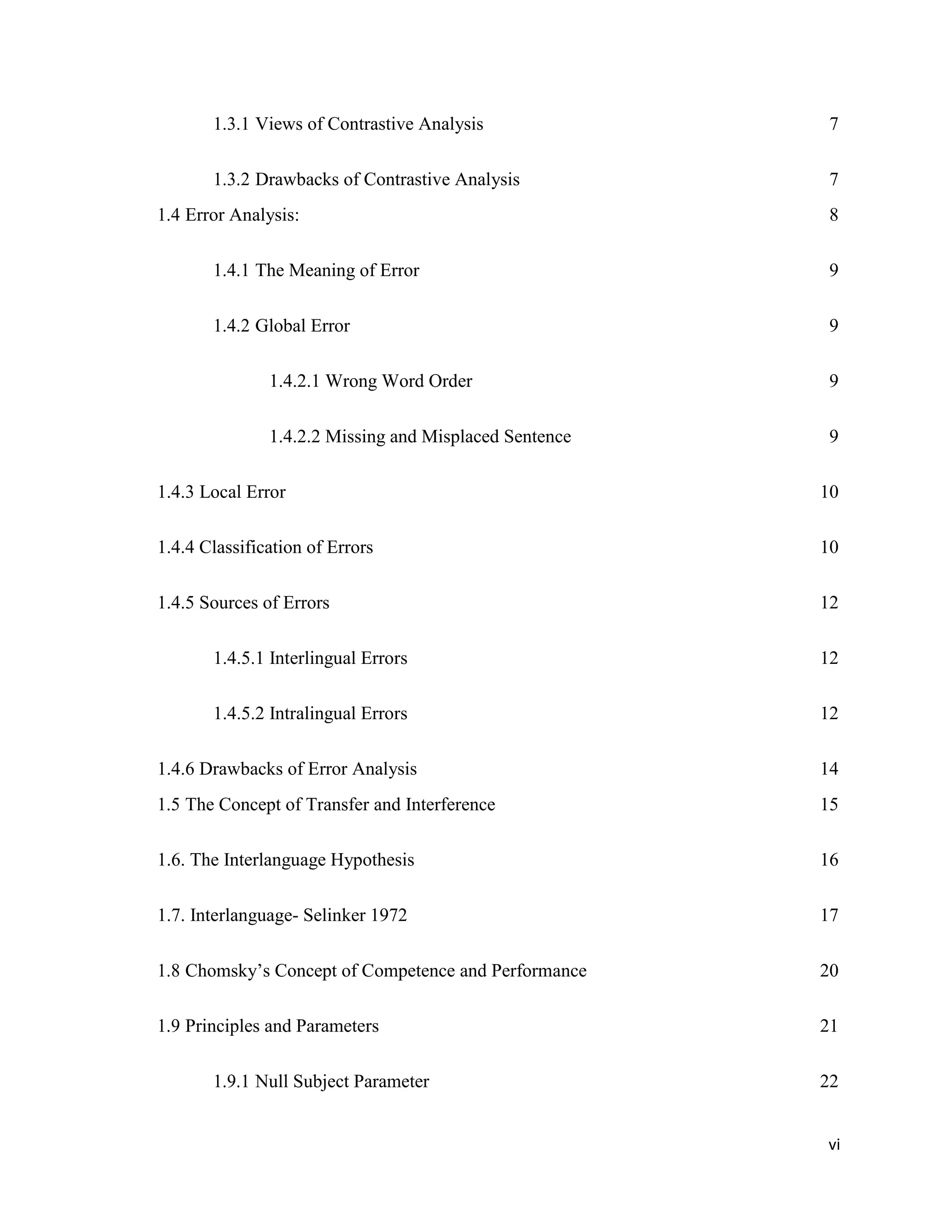 1.3.1 Views of Contrastive Analysis 7
1.3.2 Drawbacks of Contrastive Analysis 7
1.4 Error Analysis: 8
1.4.1 The Meaning of Error 9
1.4.2 Global Error 9
1.4.2.1 Wrong Word Order 9
1.4.2.2 Missing and Misplaced Sentence 9
1.4.3 Local Error 10
1.4.4 Classification of Errors 10
1.4.5 Sources of Errors 12
1.4.5.1 Interlingual Errors 12
1.4.5.2 Intralingual Errors 12
1.4.6 Drawbacks of Error Analysis 14
1.5 The Concept of Transfer and Interference 15
1.6. The Interlanguage Hypothesis 16
1.7. Interlanguage- Selinker 1972 17
1.8 Chomsky’s Concept of Competence and Performance 20
1.9 Principles and Parameters 21
1.9.1 Null Subject Parameter 22
vi
 