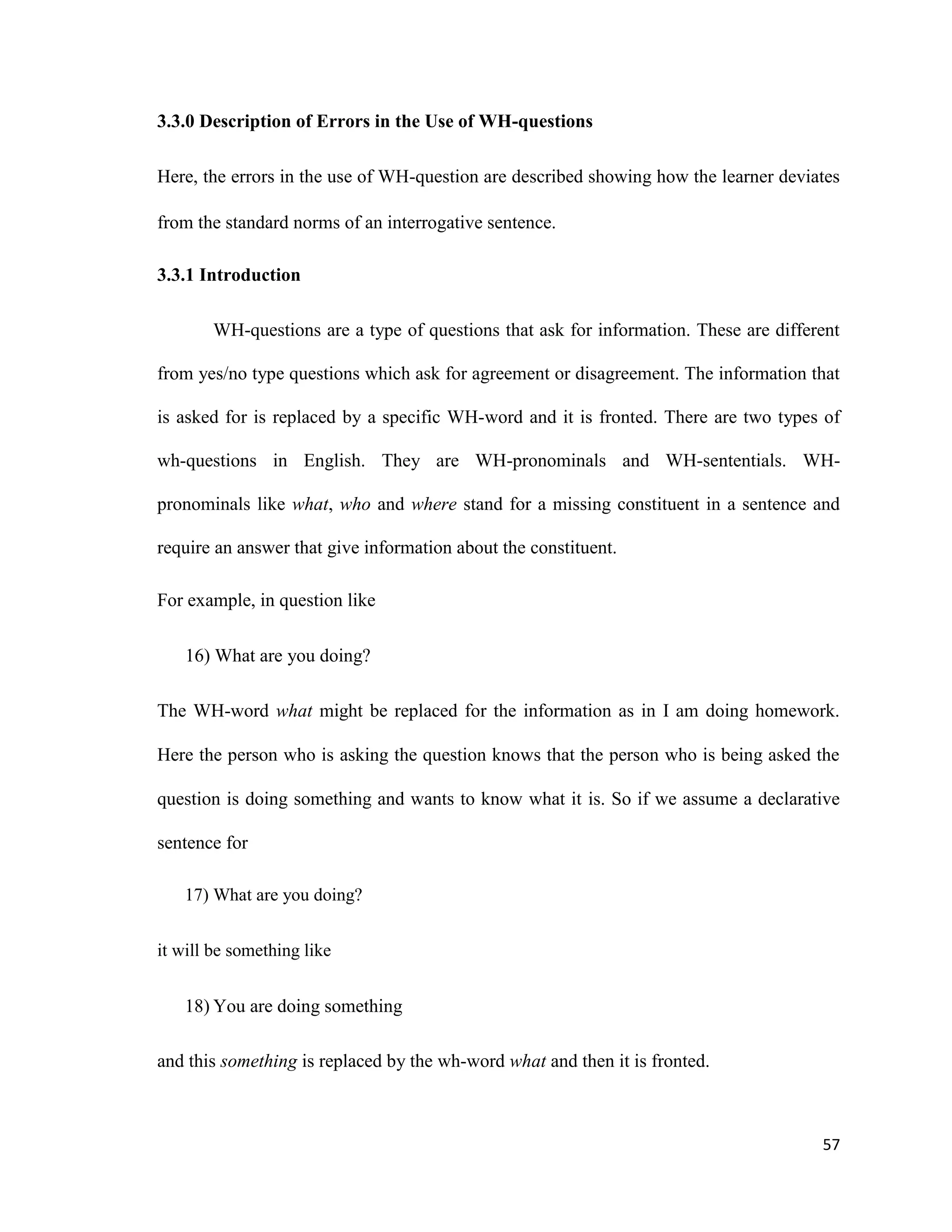 3.3.0 Description of Errors in the Use of WH-questions
Here, the errors in the use of WH-question are described showing how the learner deviates
from the standard norms of an interrogative sentence.
3.3.1 Introduction
WH-questions are a type of questions that ask for information. These are different
from yes/no type questions which ask for agreement or disagreement. The information that
is asked for is replaced by a specific WH-word and it is fronted. There are two types of
wh-questions in English. They are WH-pronominals and WH-sententials. WH-
pronominals like what, who and where stand for a missing constituent in a sentence and
require an answer that give information about the constituent.
For example, in question like
16) What are you doing?
The WH-word what might be replaced for the information as in I am doing homework.
Here the person who is asking the question knows that the person who is being asked the
question is doing something and wants to know what it is. So if we assume a declarative
sentence for
17) What are you doing?
it will be something like
18) You are doing something
and this something is replaced by the wh-word what and then it is fronted.
57
 
