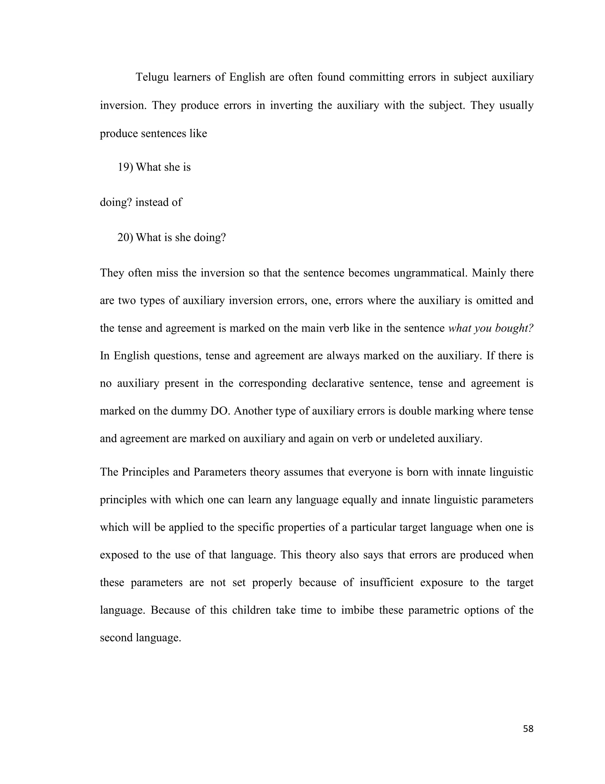 Telugu learners of English are often found committing errors in subject auxiliary
inversion. They produce errors in inverting the auxiliary with the subject. They usually
produce sentences like
19) What she is
doing? instead of
20) What is she doing?
They often miss the inversion so that the sentence becomes ungrammatical. Mainly there
are two types of auxiliary inversion errors, one, errors where the auxiliary is omitted and
the tense and agreement is marked on the main verb like in the sentence what you bought?
In English questions, tense and agreement are always marked on the auxiliary. If there is
no auxiliary present in the corresponding declarative sentence, tense and agreement is
marked on the dummy DO. Another type of auxiliary errors is double marking where tense
and agreement are marked on auxiliary and again on verb or undeleted auxiliary.
The Principles and Parameters theory assumes that everyone is born with innate linguistic
principles with which one can learn any language equally and innate linguistic parameters
which will be applied to the specific properties of a particular target language when one is
exposed to the use of that language. This theory also says that errors are produced when
these parameters are not set properly because of insufficient exposure to the target
language. Because of this children take time to imbibe these parametric options of the
second language.
58
 