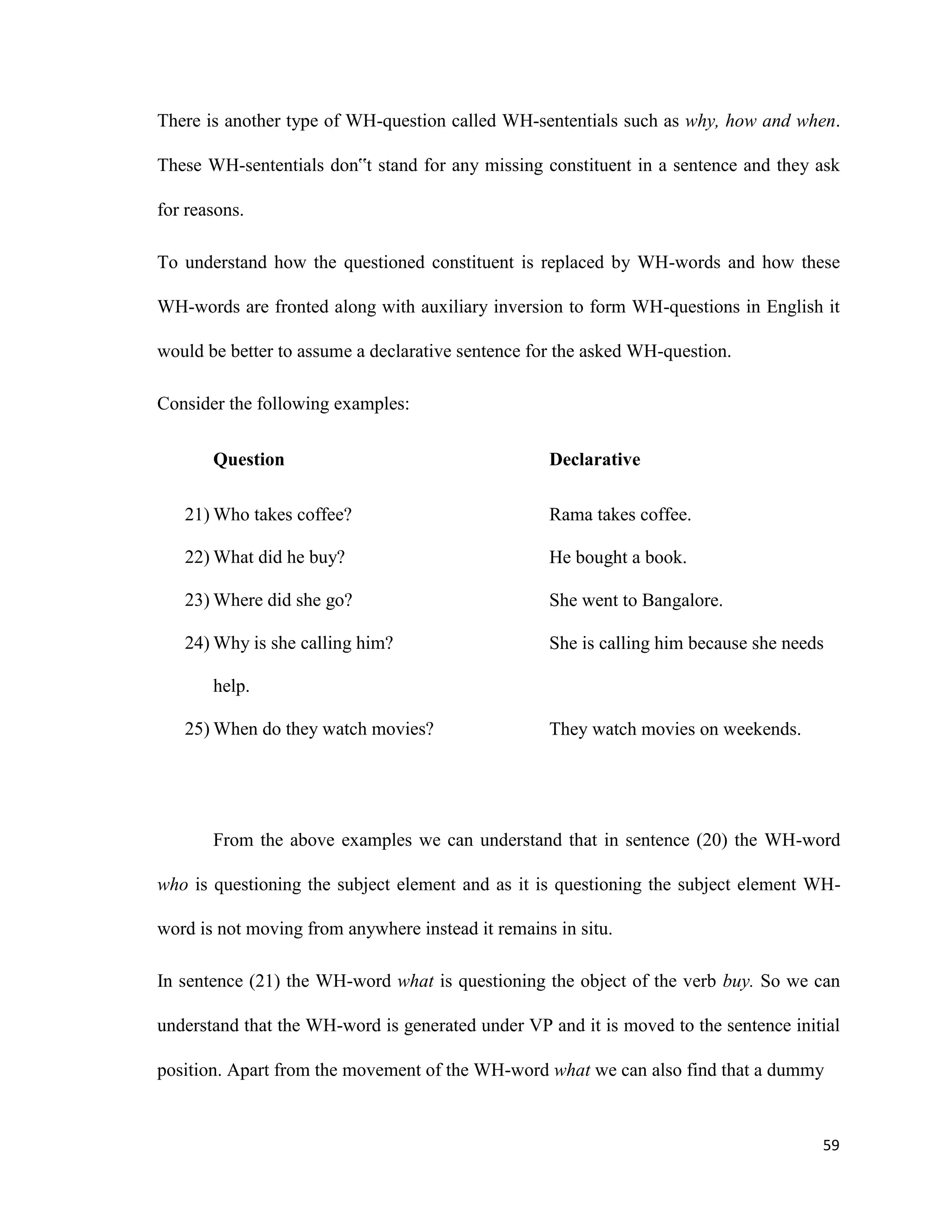 There is another type of WH-question called WH-sententials such as why, how and when.
These WH-sententials don‟t stand for any missing constituent in a sentence and they ask
for reasons.
To understand how the questioned constituent is replaced by WH-words and how these
WH-words are fronted along with auxiliary inversion to form WH-questions in English it
would be better to assume a declarative sentence for the asked WH-question.
Consider the following examples:
Question
21) Who takes coffee?
22) What did he buy?
23) Where did she go?
24) Why is she calling him?
help.
25) When do they watch movies?
Declarative
Rama takes coffee.
He bought a book.
She went to Bangalore.
She is calling him because she needs
They watch movies on weekends.
From the above examples we can understand that in sentence (20) the WH-word
who is questioning the subject element and as it is questioning the subject element WH-
word is not moving from anywhere instead it remains in situ.
In sentence (21) the WH-word what is questioning the object of the verb buy. So we can
understand that the WH-word is generated under VP and it is moved to the sentence initial
position. Apart from the movement of the WH-word what we can also find that a dummy
59
 