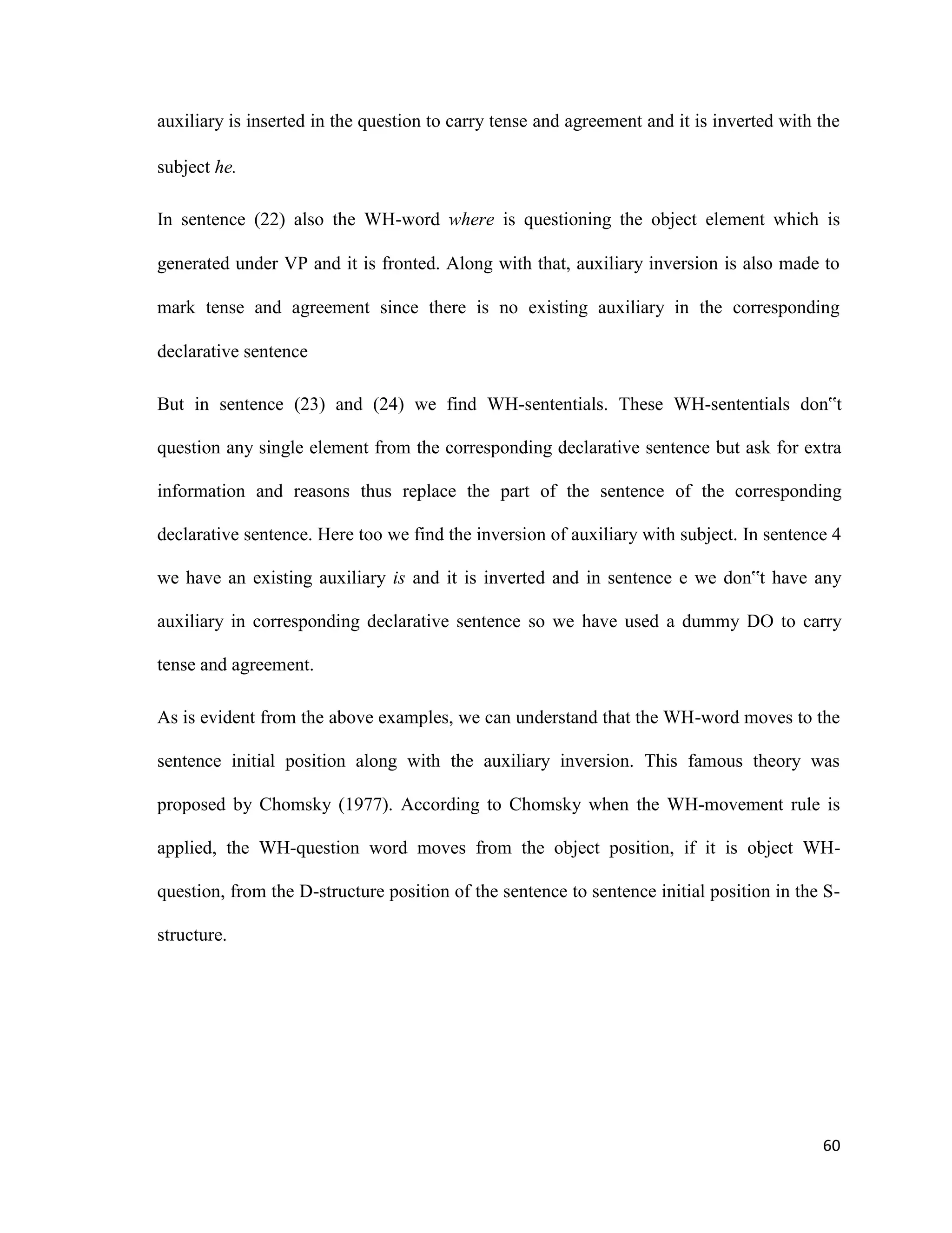 auxiliary is inserted in the question to carry tense and agreement and it is inverted with the
subject he.
In sentence (22) also the WH-word where is questioning the object element which is
generated under VP and it is fronted. Along with that, auxiliary inversion is also made to
mark tense and agreement since there is no existing auxiliary in the corresponding
declarative sentence
But in sentence (23) and (24) we find WH-sententials. These WH-sententials don‟t
question any single element from the corresponding declarative sentence but ask for extra
information and reasons thus replace the part of the sentence of the corresponding
declarative sentence. Here too we find the inversion of auxiliary with subject. In sentence 4
we have an existing auxiliary is and it is inverted and in sentence e we don‟t have any
auxiliary in corresponding declarative sentence so we have used a dummy DO to carry
tense and agreement.
As is evident from the above examples, we can understand that the WH-word moves to the
sentence initial position along with the auxiliary inversion. This famous theory was
proposed by Chomsky (1977). According to Chomsky when the WH-movement rule is
applied, the WH-question word moves from the object position, if it is object WH-
question, from the D-structure position of the sentence to sentence initial position in the S-
structure.
60
 