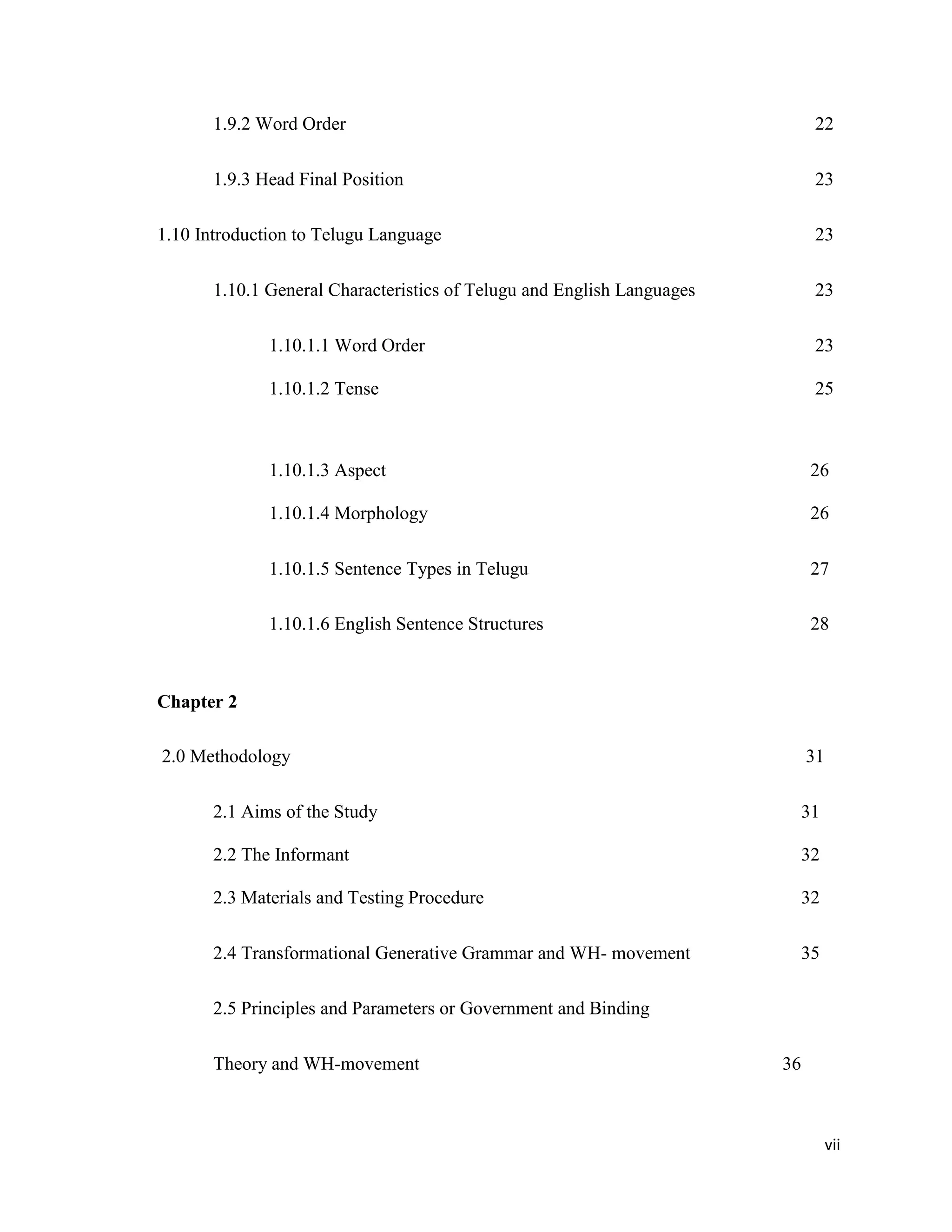 1.9.2 Word Order 22
1.9.3 Head Final Position 23
1.10 Introduction to Telugu Language 23
1.10.1 General Characteristics of Telugu and English Languages 23
1.10.1.1 Word Order 23
1.10.1.2 Tense 25
1.10.1.3 Aspect 26
1.10.1.4 Morphology 26
1.10.1.5 Sentence Types in Telugu 27
1.10.1.6 English Sentence Structures 28
Chapter 2
2.0 Methodology 31
2.1 Aims of the Study 31
2.2 The Informant 32
2.3 Materials and Testing Procedure 32
2.4 Transformational Generative Grammar and WH- movement 35
2.5 Principles and Parameters or Government and Binding
Theory and WH-movement 36
vii
 