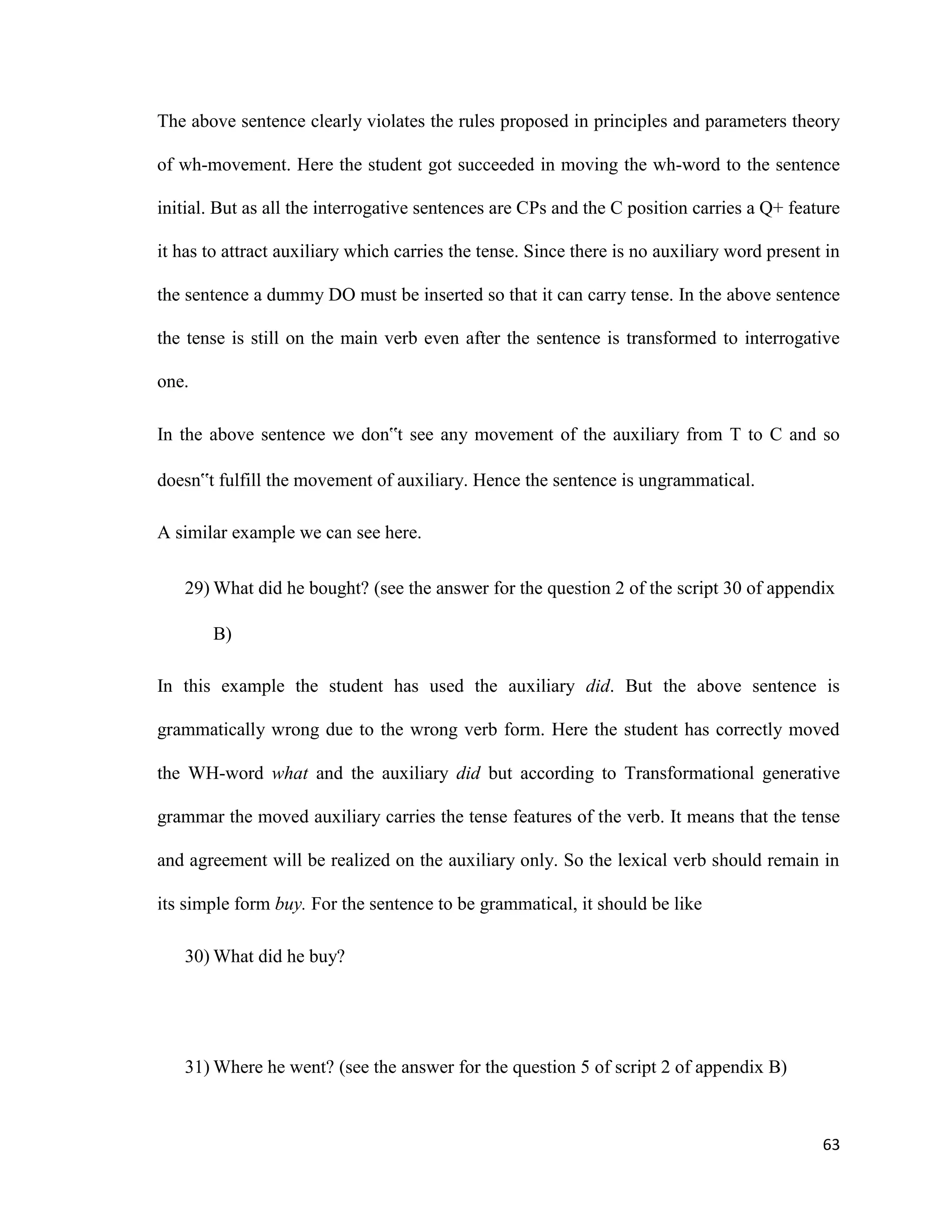 The above sentence clearly violates the rules proposed in principles and parameters theory
of wh-movement. Here the student got succeeded in moving the wh-word to the sentence
initial. But as all the interrogative sentences are CPs and the C position carries a Q+ feature
it has to attract auxiliary which carries the tense. Since there is no auxiliary word present in
the sentence a dummy DO must be inserted so that it can carry tense. In the above sentence
the tense is still on the main verb even after the sentence is transformed to interrogative
one.
In the above sentence we don‟t see any movement of the auxiliary from T to C and so
doesn‟t fulfill the movement of auxiliary. Hence the sentence is ungrammatical.
A similar example we can see here.
29) What did he bought? (see the answer for the question 2 of the script 30 of appendix
B)
In this example the student has used the auxiliary did. But the above sentence is
grammatically wrong due to the wrong verb form. Here the student has correctly moved
the WH-word what and the auxiliary did but according to Transformational generative
grammar the moved auxiliary carries the tense features of the verb. It means that the tense
and agreement will be realized on the auxiliary only. So the lexical verb should remain in
its simple form buy. For the sentence to be grammatical, it should be like
30) What did he buy?
31) Where he went? (see the answer for the question 5 of script 2 of appendix B)
63
 