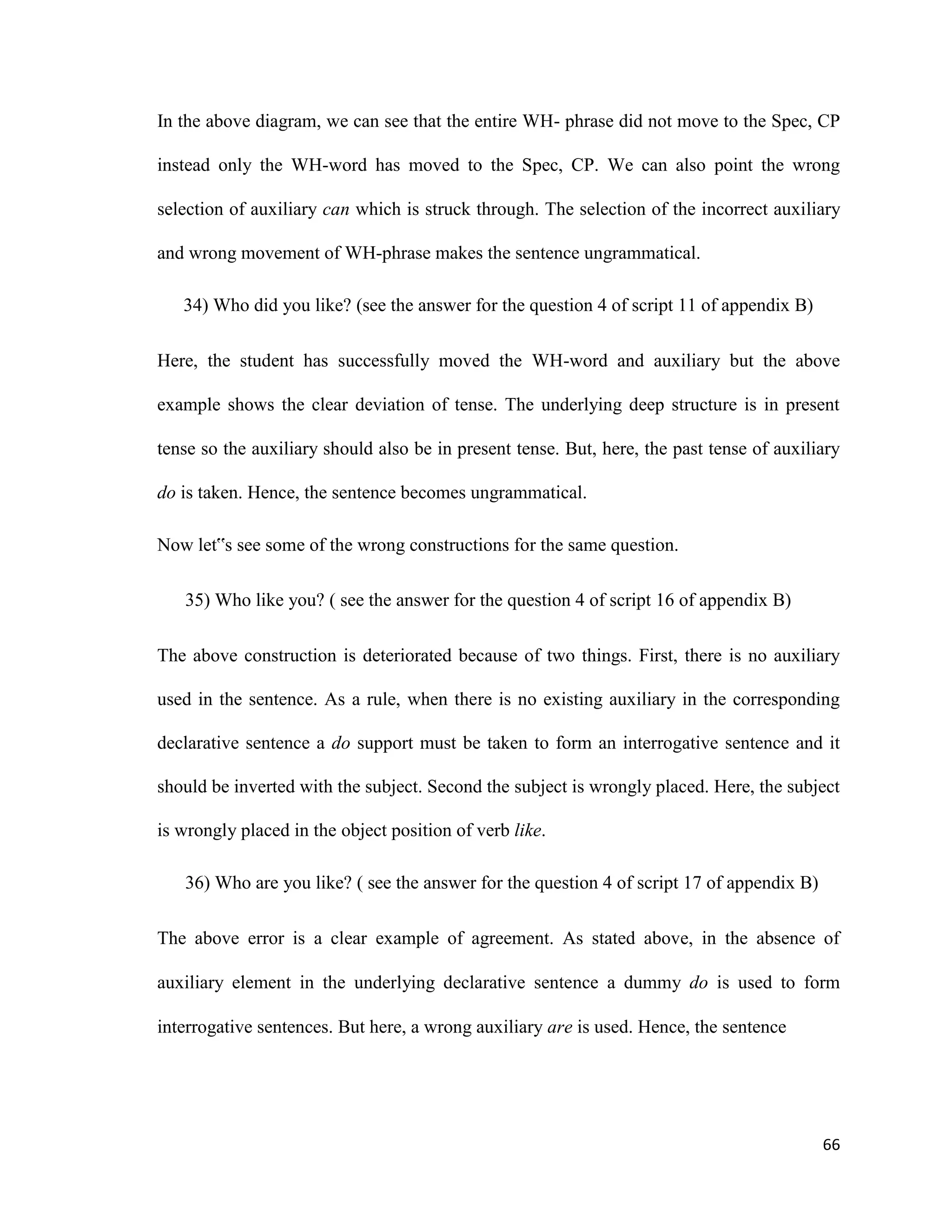 In the above diagram, we can see that the entire WH- phrase did not move to the Spec, CP
instead only the WH-word has moved to the Spec, CP. We can also point the wrong
selection of auxiliary can which is struck through. The selection of the incorrect auxiliary
and wrong movement of WH-phrase makes the sentence ungrammatical.
34) Who did you like? (see the answer for the question 4 of script 11 of appendix B)
Here, the student has successfully moved the WH-word and auxiliary but the above
example shows the clear deviation of tense. The underlying deep structure is in present
tense so the auxiliary should also be in present tense. But, here, the past tense of auxiliary
do is taken. Hence, the sentence becomes ungrammatical.
Now let‟s see some of the wrong constructions for the same question.
35) Who like you? ( see the answer for the question 4 of script 16 of appendix B)
The above construction is deteriorated because of two things. First, there is no auxiliary
used in the sentence. As a rule, when there is no existing auxiliary in the corresponding
declarative sentence a do support must be taken to form an interrogative sentence and it
should be inverted with the subject. Second the subject is wrongly placed. Here, the subject
is wrongly placed in the object position of verb like.
36) Who are you like? ( see the answer for the question 4 of script 17 of appendix B)
The above error is a clear example of agreement. As stated above, in the absence of
auxiliary element in the underlying declarative sentence a dummy do is used to form
interrogative sentences. But here, a wrong auxiliary are is used. Hence, the sentence
66
 