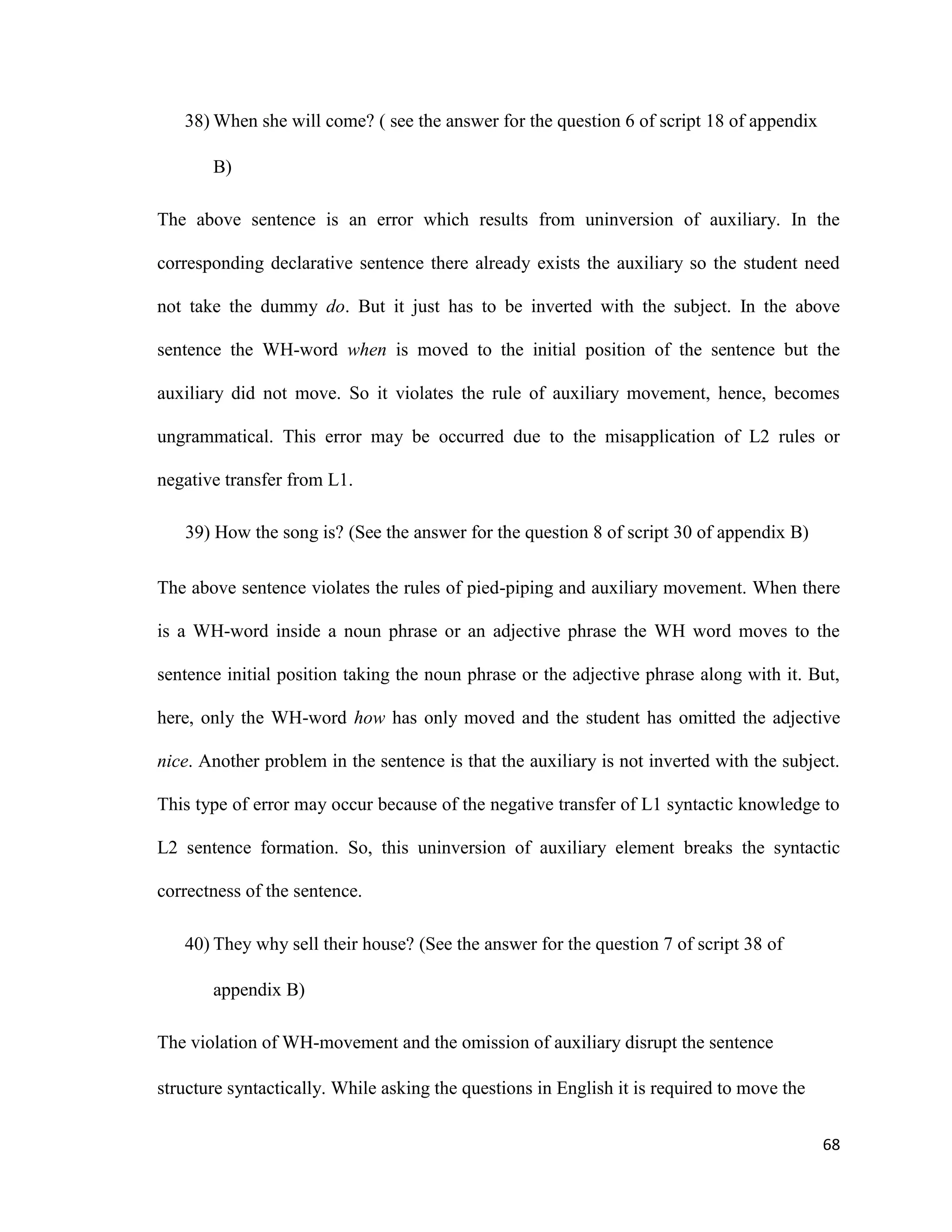 38) When she will come? ( see the answer for the question 6 of script 18 of appendix
B)
The above sentence is an error which results from uninversion of auxiliary. In the
corresponding declarative sentence there already exists the auxiliary so the student need
not take the dummy do. But it just has to be inverted with the subject. In the above
sentence the WH-word when is moved to the initial position of the sentence but the
auxiliary did not move. So it violates the rule of auxiliary movement, hence, becomes
ungrammatical. This error may be occurred due to the misapplication of L2 rules or
negative transfer from L1.
39) How the song is? (See the answer for the question 8 of script 30 of appendix B)
The above sentence violates the rules of pied-piping and auxiliary movement. When there
is a WH-word inside a noun phrase or an adjective phrase the WH word moves to the
sentence initial position taking the noun phrase or the adjective phrase along with it. But,
here, only the WH-word how has only moved and the student has omitted the adjective
nice. Another problem in the sentence is that the auxiliary is not inverted with the subject.
This type of error may occur because of the negative transfer of L1 syntactic knowledge to
L2 sentence formation. So, this uninversion of auxiliary element breaks the syntactic
correctness of the sentence.
40) They why sell their house? (See the answer for the question 7 of script 38 of
appendix B)
The violation of WH-movement and the omission of auxiliary disrupt the sentence
structure syntactically. While asking the questions in English it is required to move the
68
 