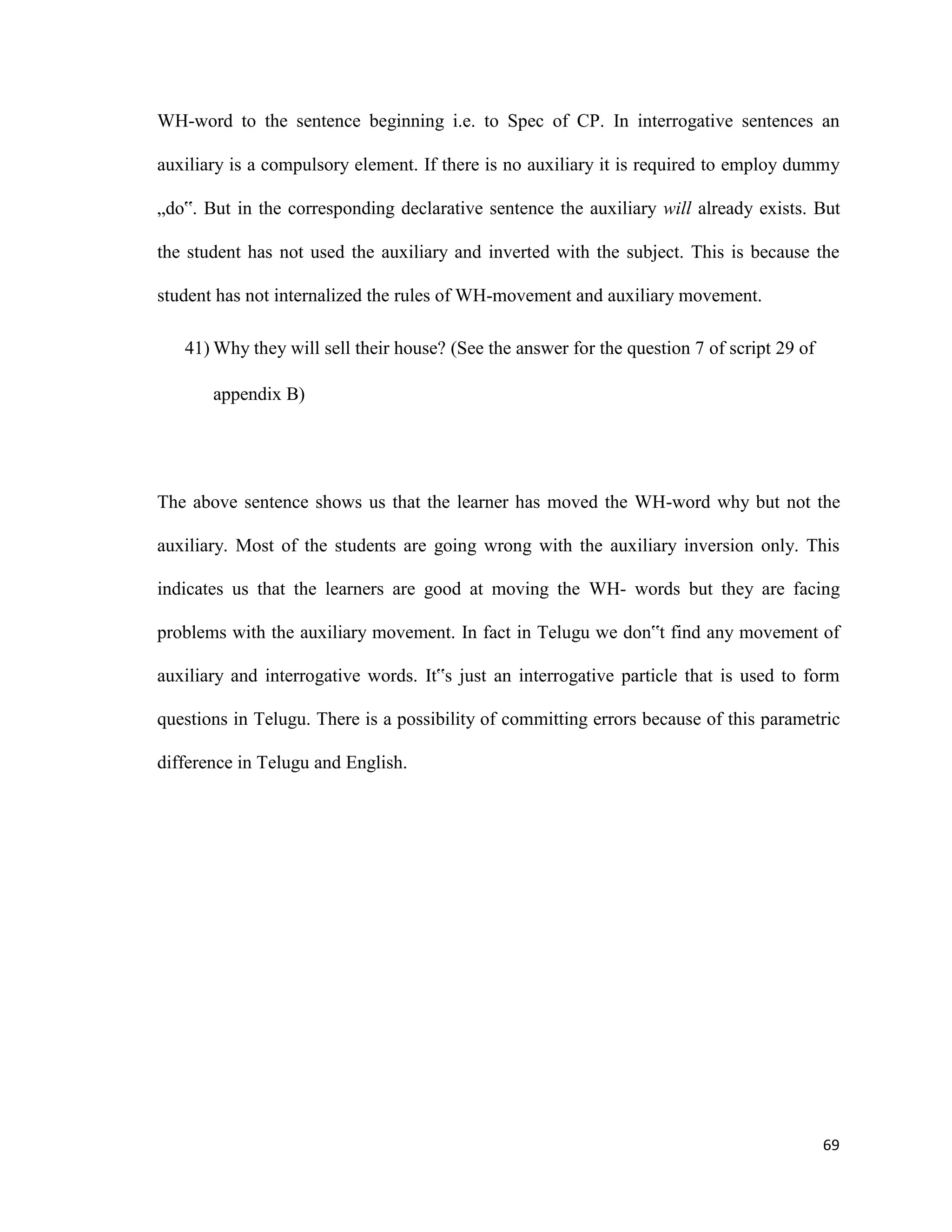 WH-word to the sentence beginning i.e. to Spec of CP. In interrogative sentences an
auxiliary is a compulsory element. If there is no auxiliary it is required to employ dummy
„do‟. But in the corresponding declarative sentence the auxiliary will already exists. But
the student has not used the auxiliary and inverted with the subject. This is because the
student has not internalized the rules of WH-movement and auxiliary movement.
41) Why they will sell their house? (See the answer for the question 7 of script 29 of
appendix B)
The above sentence shows us that the learner has moved the WH-word why but not the
auxiliary. Most of the students are going wrong with the auxiliary inversion only. This
indicates us that the learners are good at moving the WH- words but they are facing
problems with the auxiliary movement. In fact in Telugu we don‟t find any movement of
auxiliary and interrogative words. It‟s just an interrogative particle that is used to form
questions in Telugu. There is a possibility of committing errors because of this parametric
difference in Telugu and English.
69
 