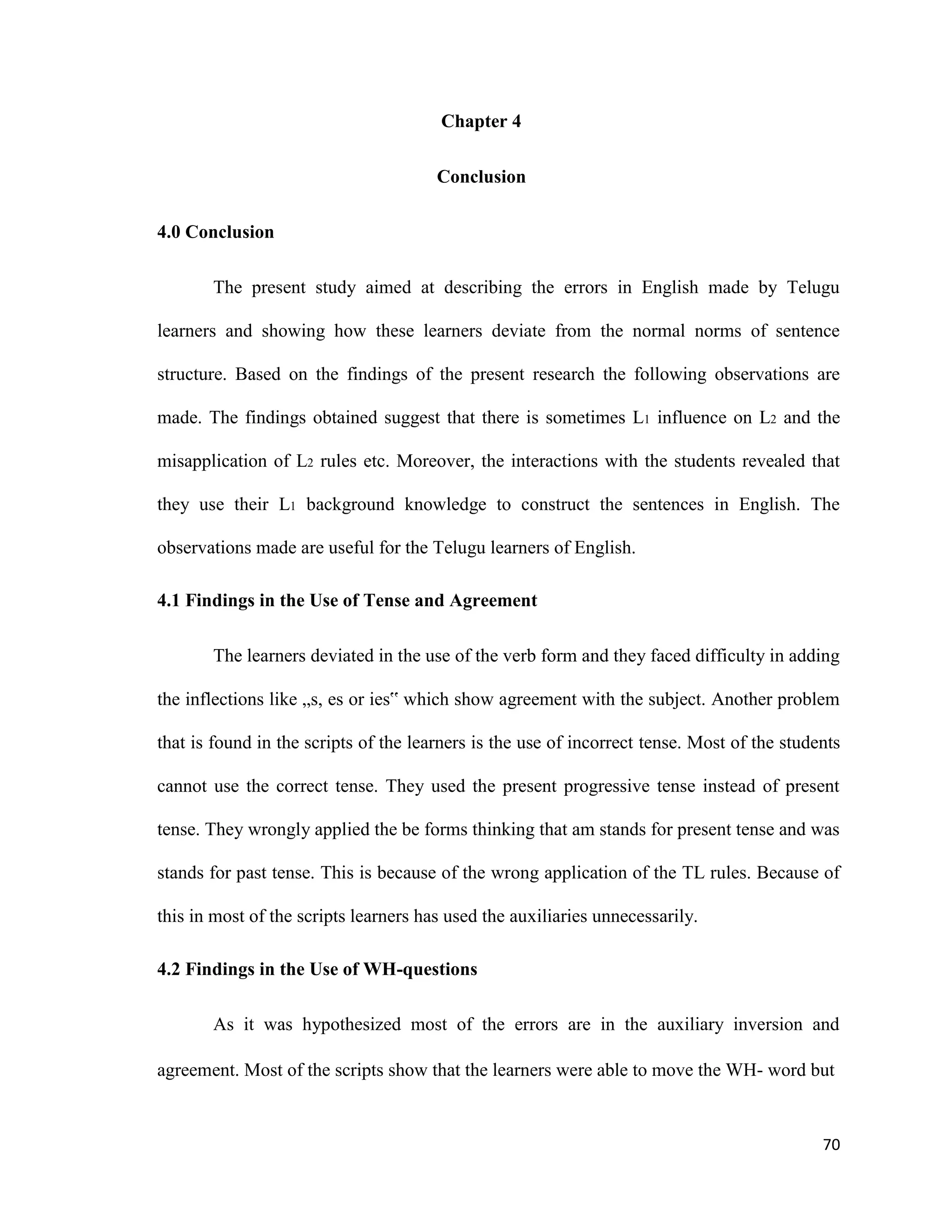 Chapter 4
Conclusion
4.0 Conclusion
The present study aimed at describing the errors in English made by Telugu
learners and showing how these learners deviate from the normal norms of sentence
structure. Based on the findings of the present research the following observations are
made. The findings obtained suggest that there is sometimes L1 influence on L2 and the
misapplication of L2 rules etc. Moreover, the interactions with the students revealed that
they use their L1 background knowledge to construct the sentences in English. The
observations made are useful for the Telugu learners of English.
4.1 Findings in the Use of Tense and Agreement
The learners deviated in the use of the verb form and they faced difficulty in adding
the inflections like „s, es or ies‟ which show agreement with the subject. Another problem
that is found in the scripts of the learners is the use of incorrect tense. Most of the students
cannot use the correct tense. They used the present progressive tense instead of present
tense. They wrongly applied the be forms thinking that am stands for present tense and was
stands for past tense. This is because of the wrong application of the TL rules. Because of
this in most of the scripts learners has used the auxiliaries unnecessarily.
4.2 Findings in the Use of WH-questions
As it was hypothesized most of the errors are in the auxiliary inversion and
agreement. Most of the scripts show that the learners were able to move the WH- word but
70
 