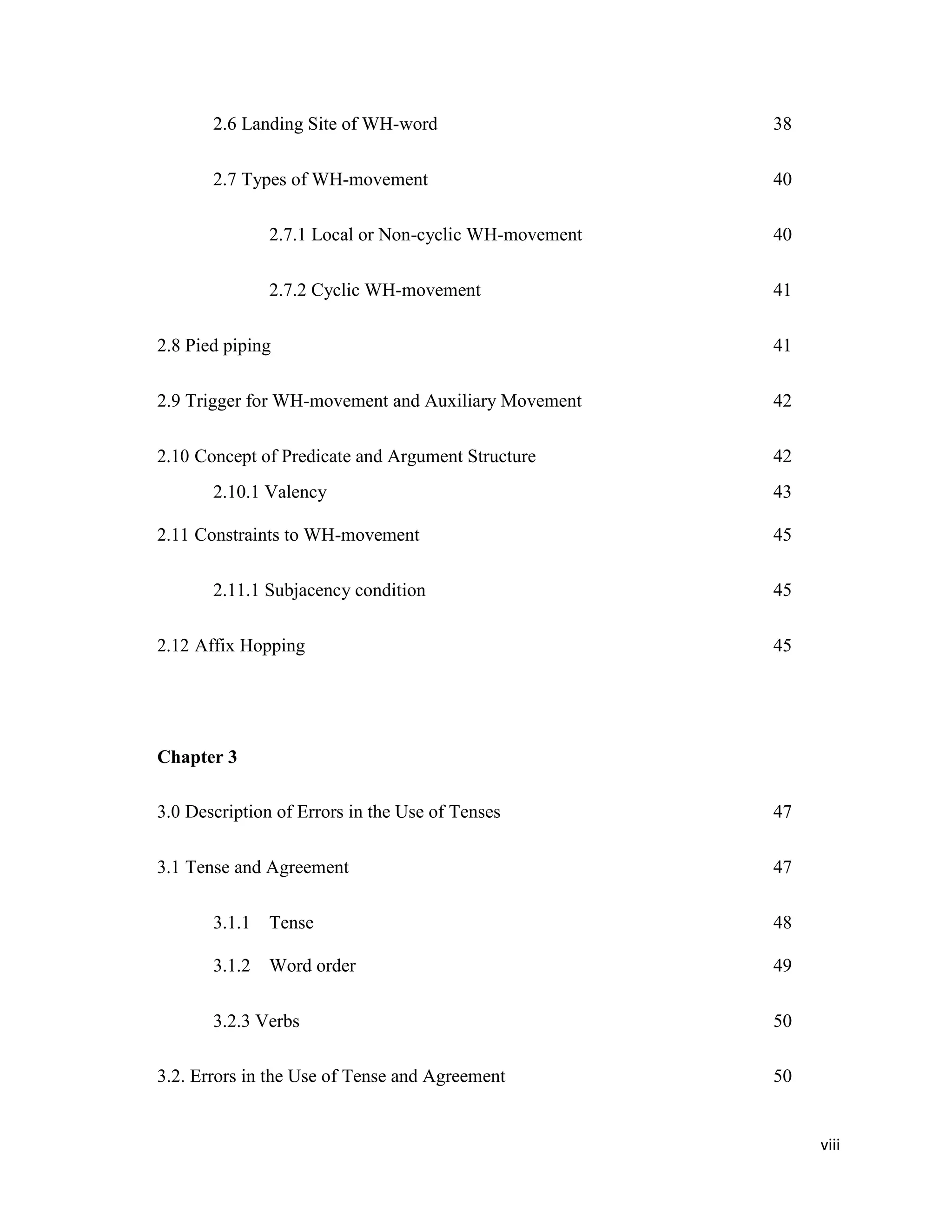 2.6 Landing Site of WH-word 38
2.7 Types of WH-movement 40
2.7.1 Local or Non-cyclic WH-movement 40
2.7.2 Cyclic WH-movement 41
2.8 Pied piping 41
2.9 Trigger for WH-movement and Auxiliary Movement 42
2.10 Concept of Predicate and Argument Structure 42
2.10.1 Valency 43
2.11 Constraints to WH-movement 45
2.11.1 Subjacency condition 45
2.12 Affix Hopping 45
Chapter 3
3.0 Description of Errors in the Use of Tenses 47
3.1 Tense and Agreement 47
3.1.1 Tense 48
3.1.2 Word order 49
3.2.3 Verbs 50
3.2. Errors in the Use of Tense and Agreement 50
viii
 