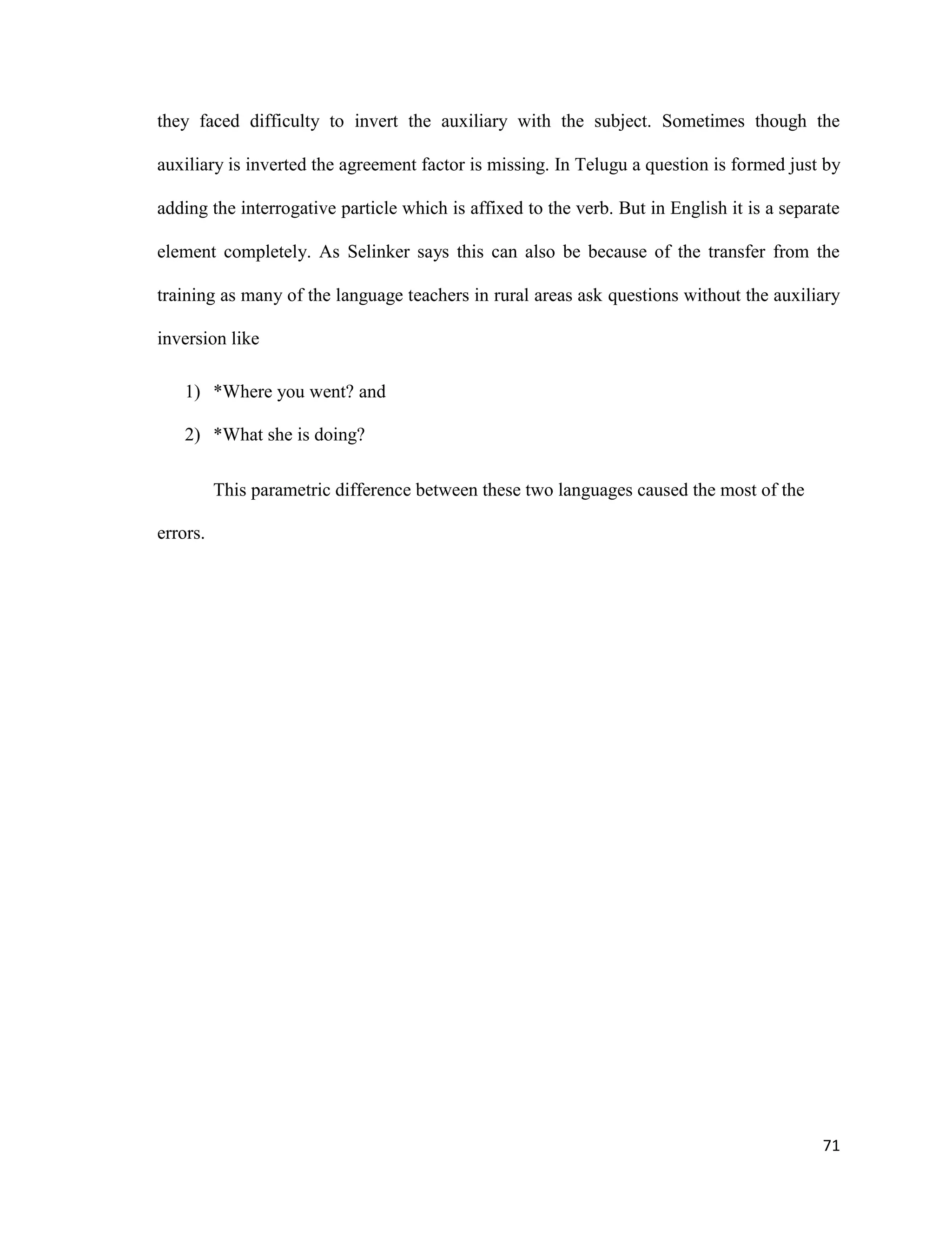 they faced difficulty to invert the auxiliary with the subject. Sometimes though the
auxiliary is inverted the agreement factor is missing. In Telugu a question is formed just by
adding the interrogative particle which is affixed to the verb. But in English it is a separate
element completely. As Selinker says this can also be because of the transfer from the
training as many of the language teachers in rural areas ask questions without the auxiliary
inversion like
1) *Where you went? and
2) *What she is doing?
This parametric difference between these two languages caused the most of the
errors.
71
 