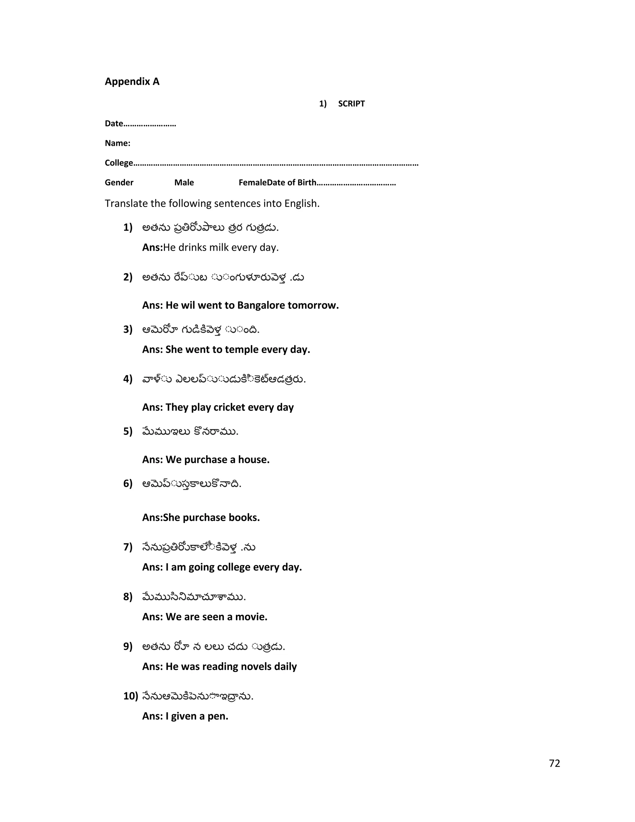 Appendix A
1) SCRIPT
Date……………………
Name:
College…………………………………………………………………………………………………………………
Gender Male FemaleDate of Birth………………………………
Translate the following sentences into English.
1) అత త త .
Ans:He drinks milk every day.
2) అత .
Ans: He wil went to Bangalore tomorrow.
3) .
Ans: She went to temple every day.
4) త .
Ans: They play cricket every day
5) .
Ans: We purchase a house.
6) .
Ans:She purchase books.
7) .
Ans: I am going college every day.
8) .
Ans: We are seen a movie.
9) అత త .
Ans: He was reading novels daily
10) .
Ans: I given a pen.
72
 