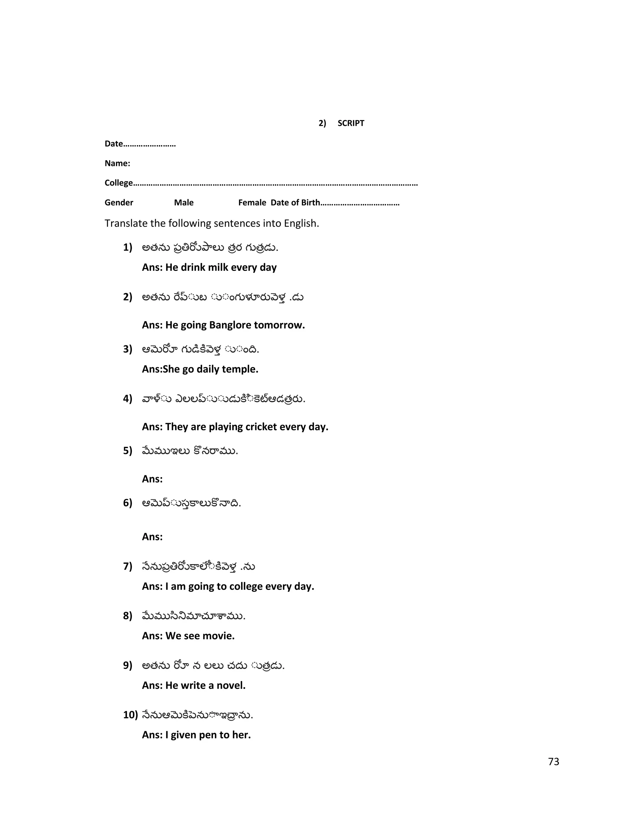 2) SCRIPT
Date……………………
Name:
College…………………………………………………………………………………………………………………
Gender Male Female Date of Birth………………………………
Translate the following sentences into English.
1) అత త త .
Ans: He drink milk every day
2) అత .
Ans: He going Banglore tomorrow.
3) .
Ans:She go daily temple.
4) త .
Ans: They are playing cricket every day.
5) .
Ans:
6) .
Ans:
7) .
Ans: I am going to college every day.
8) .
Ans: We see movie.
9) అత త .
Ans: He write a novel.
10) .
Ans: I given pen to her.
73
 