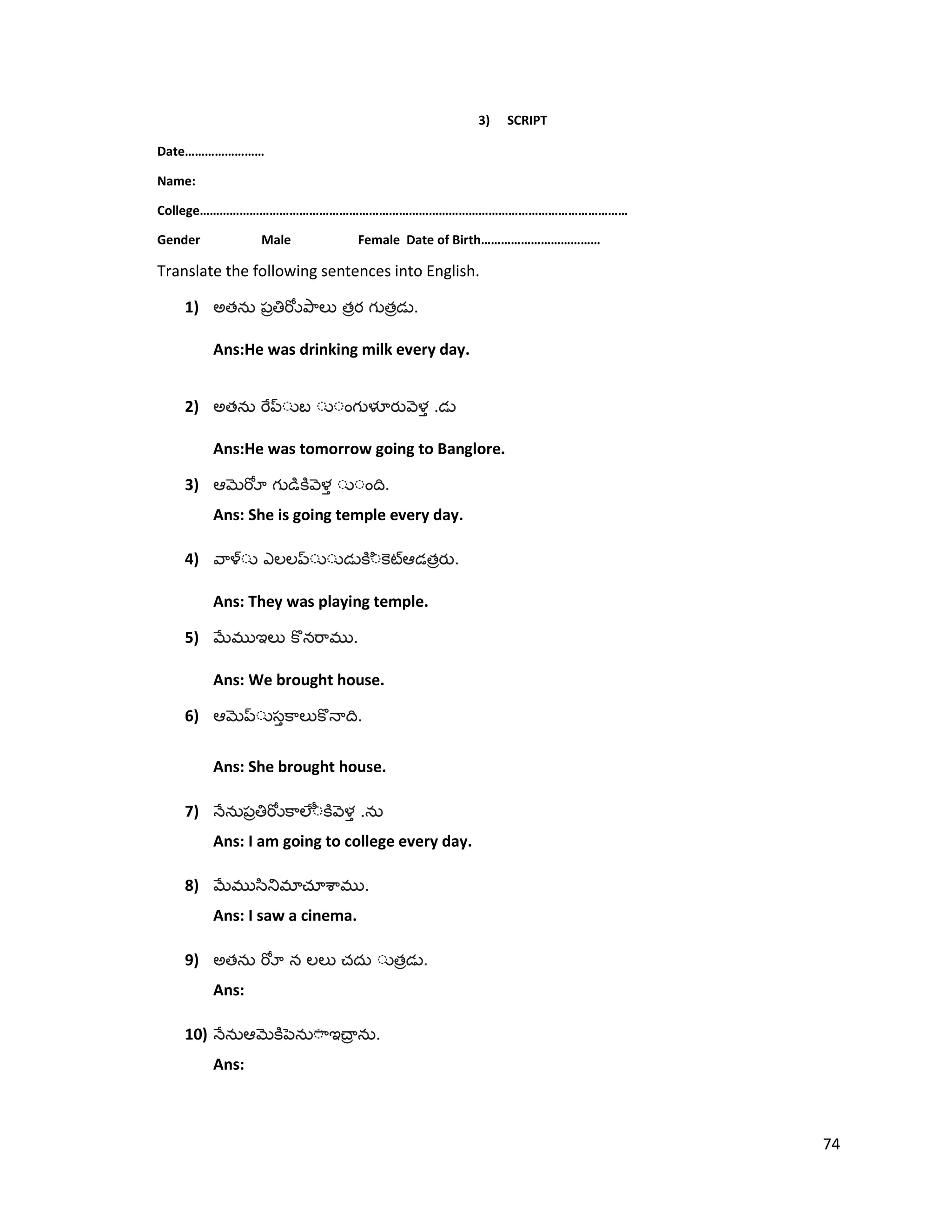 3) SCRIPT
Date……………………
Name:
College…………………………………………………………………………………………………………………
Gender Male Female Date of Birth………………………………
Translate the following sentences into English.
1) అత త త .
Ans:He was drinking milk every day.
2) అత .
Ans:He was tomorrow going to Banglore.
3) .
Ans: She is going temple every day.
4) త .
Ans: They was playing temple.
5) .
Ans: We brought house.
6) .
Ans: She brought house.
7) .
Ans: I am going to college every day.
8) .
Ans: I saw a cinema.
9) అత త .
Ans:
10) .
Ans:
74
 