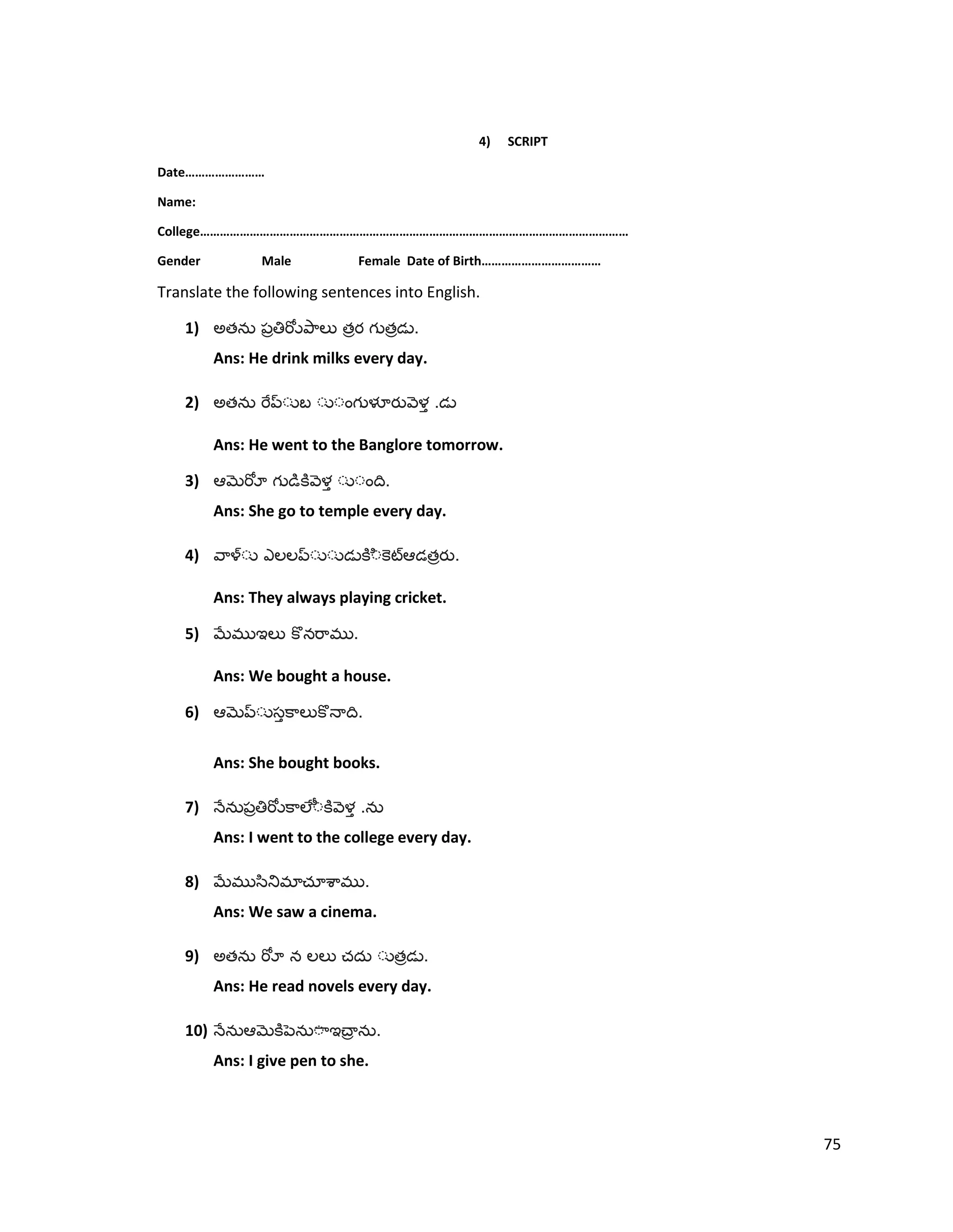 4) SCRIPT
Date……………………
Name:
College…………………………………………………………………………………………………………………
Gender Male Female Date of Birth………………………………
Translate the following sentences into English.
1) అత త త .
Ans: He drink milks every day.
2) అత .
Ans: He went to the Banglore tomorrow.
3) .
Ans: She go to temple every day.
4) త .
Ans: They always playing cricket.
5) .
Ans: We bought a house.
6) .
Ans: She bought books.
7) .
Ans: I went to the college every day.
8) .
Ans: We saw a cinema.
9) అత త .
Ans: He read novels every day.
10) .
Ans: I give pen to she.
75
 