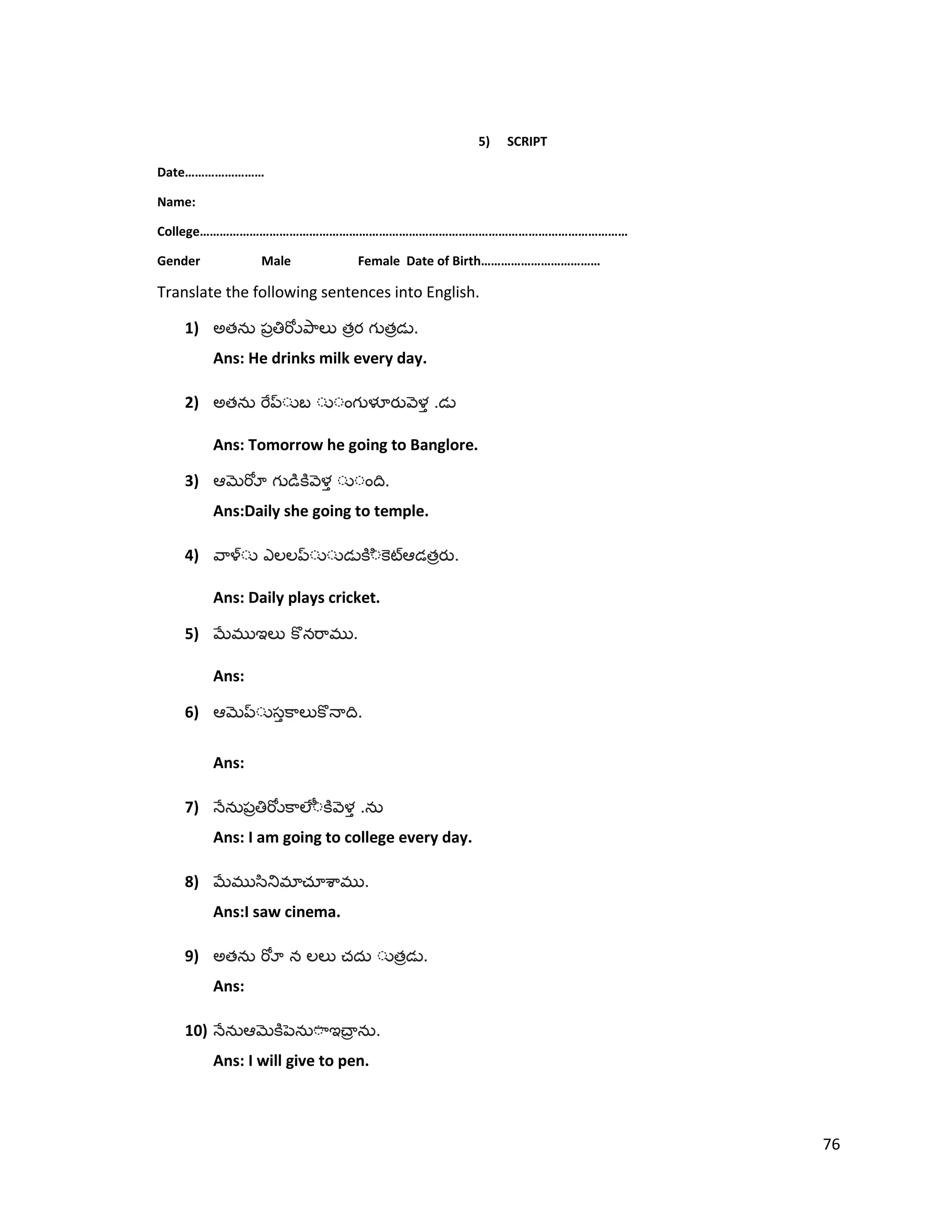 5) SCRIPT
Date……………………
Name:
College…………………………………………………………………………………………………………………
Gender Male Female Date of Birth………………………………
Translate the following sentences into English.
1) అత త త .
Ans: He drinks milk every day.
2) అత .
Ans: Tomorrow he going to Banglore.
3) .
Ans:Daily she going to temple.
4) త .
Ans: Daily plays cricket.
5) .
Ans:
6) .
Ans:
7) .
Ans: I am going to college every day.
8) .
Ans:I saw cinema.
9) అత త .
Ans:
10) .
Ans: I will give to pen.
76
 
