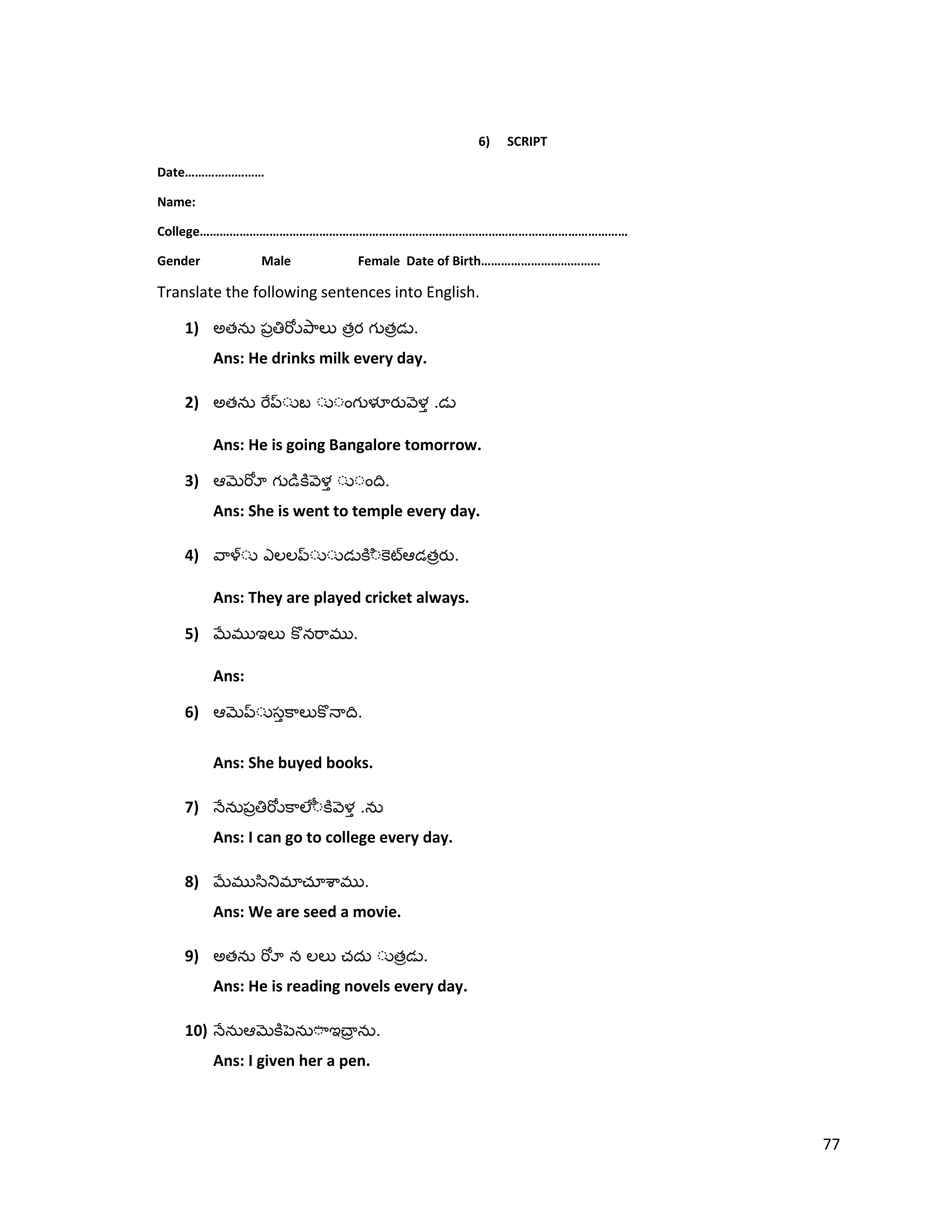 6) SCRIPT
Date……………………
Name:
College…………………………………………………………………………………………………………………
Gender Male Female Date of Birth………………………………
Translate the following sentences into English.
1) అత త త .
Ans: He drinks milk every day.
2) అత .
Ans: He is going Bangalore tomorrow.
3) .
Ans: She is went to temple every day.
4) త .
Ans: They are played cricket always.
5) .
Ans:
6) .
Ans: She buyed books.
7) .
Ans: I can go to college every day.
8) .
Ans: We are seed a movie.
9) అత త .
Ans: He is reading novels every day.
10) .
Ans: I given her a pen.
77
 