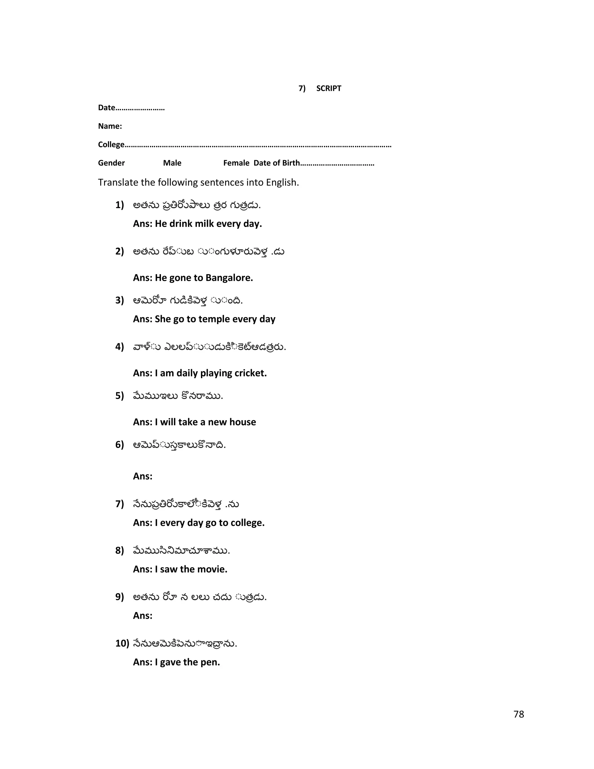 7) SCRIPT
Date……………………
Name:
College…………………………………………………………………………………………………………………
Gender Male Female Date of Birth………………………………
Translate the following sentences into English.
1) అత త త .
Ans: He drink milk every day.
2) అత .
Ans: He gone to Bangalore.
3) .
Ans: She go to temple every day
4) త .
Ans: I am daily playing cricket.
5) .
Ans: I will take a new house
6) .
Ans:
7) .
Ans: I every day go to college.
8) .
Ans: I saw the movie.
9) అత త .
Ans:
10) .
Ans: I gave the pen.
78
 