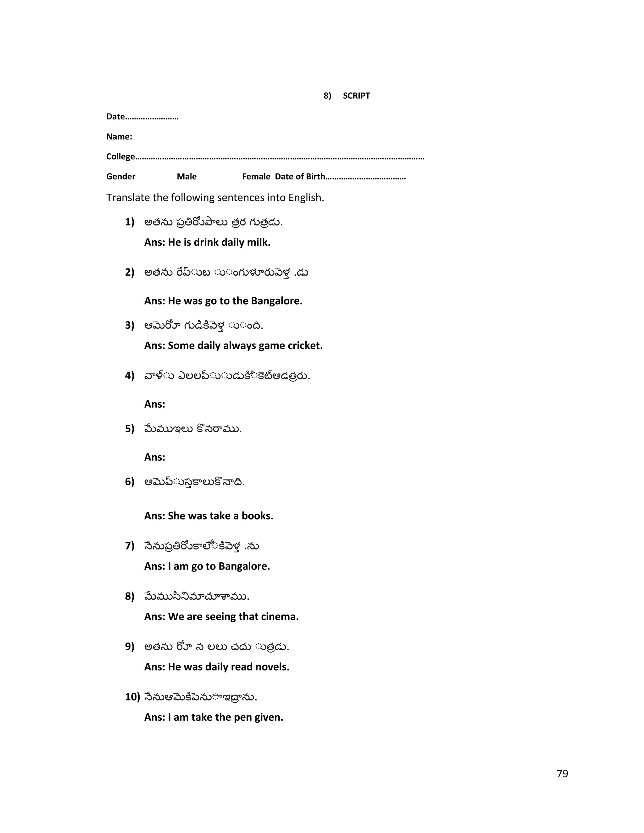 8) SCRIPT
Date……………………
Name:
College…………………………………………………………………………………………………………………
Gender Male Female Date of Birth………………………………
Translate the following sentences into English.
1) అత త త .
Ans: He is drink daily milk.
2) అత .
Ans: He was go to the Bangalore.
3) .
Ans: Some daily always game cricket.
4) త .
Ans:
5) .
Ans:
6) .
Ans: She was take a books.
7) .
Ans: I am go to Bangalore.
8) .
Ans: We are seeing that cinema.
9) అత త .
Ans: He was daily read novels.
10) .
Ans: I am take the pen given.
79
 