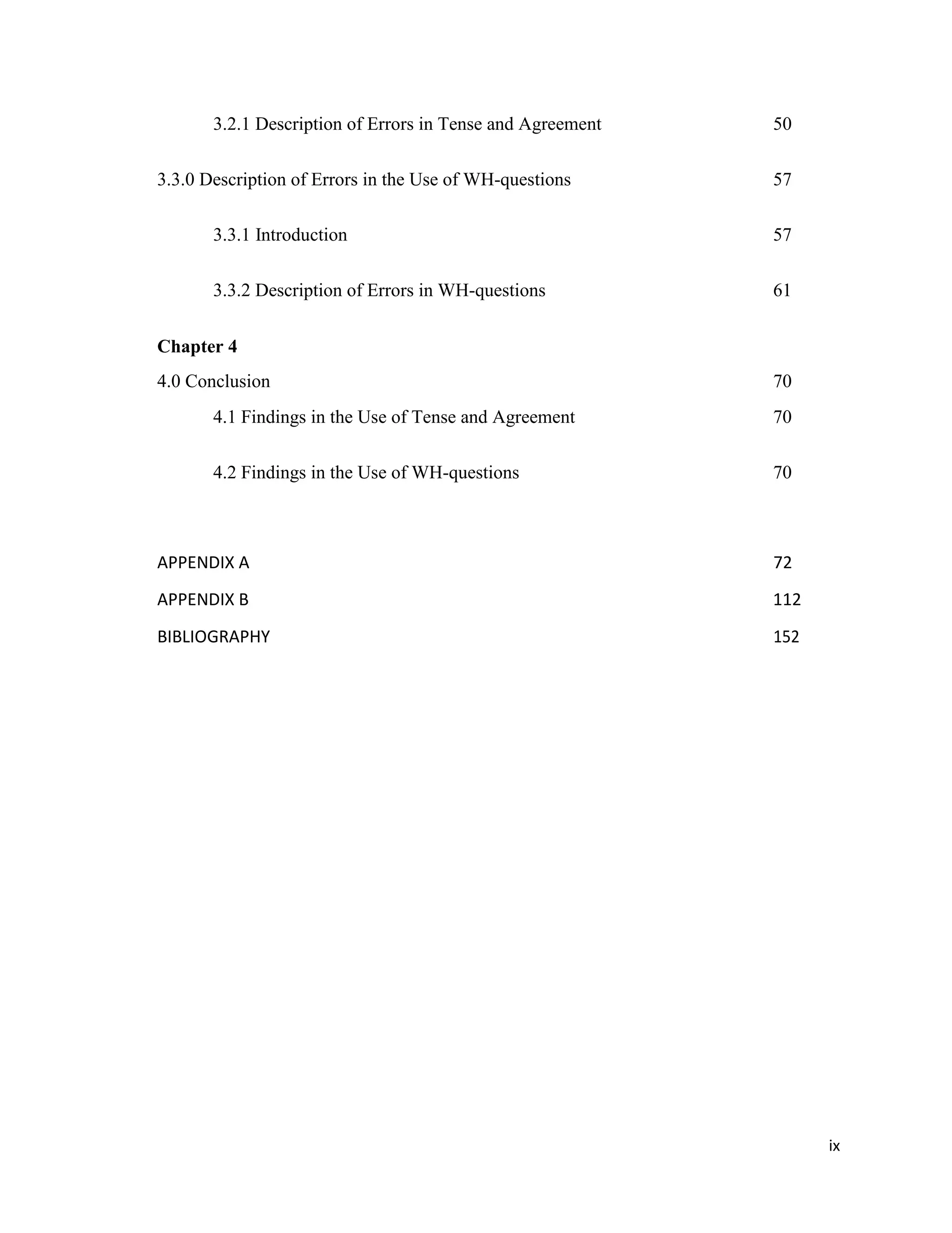 3.2.1 Description of Errors in Tense and Agreement 50
3.3.0 Description of Errors in the Use of WH-questions 57
3.3.1 Introduction 57
3.3.2 Description of Errors in WH-questions 61
Chapter 4
4.0 Conclusion 70
4.1 Findings in the Use of Tense and Agreement 70
4.2 Findings in the Use of WH-questions 70
APPENDIX A 72
APPENDIX B 112
BIBLIOGRAPHY 152
ix
 