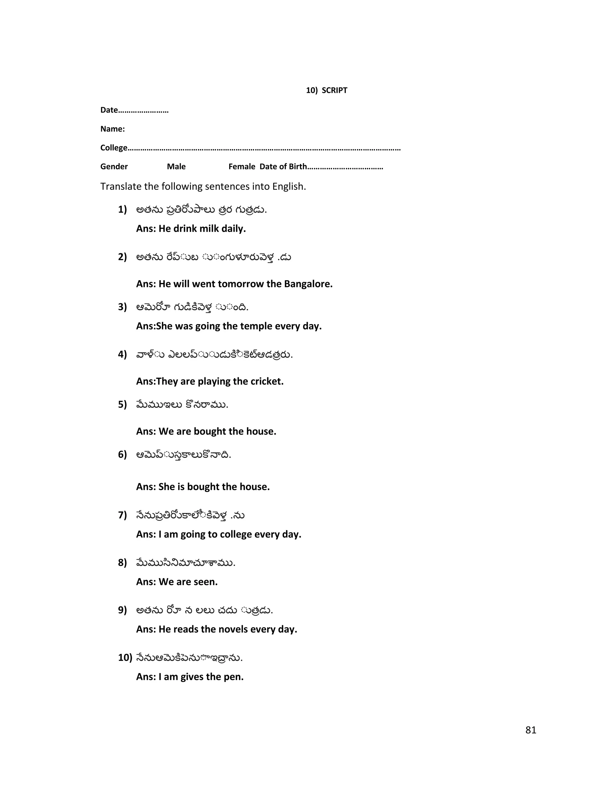 10) SCRIPT
Date……………………
Name:
College…………………………………………………………………………………………………………………
Gender Male Female Date of Birth………………………………
Translate the following sentences into English.
1) అత త త .
Ans: He drink milk daily.
2) అత .
Ans: He will went tomorrow the Bangalore.
3) .
Ans:She was going the temple every day.
4) త .
Ans:They are playing the cricket.
5) .
Ans: We are bought the house.
6) .
Ans: She is bought the house.
7) .
Ans: I am going to college every day.
8) .
Ans: We are seen.
9) అత త .
Ans: He reads the novels every day.
10) .
Ans: I am gives the pen.
81
 