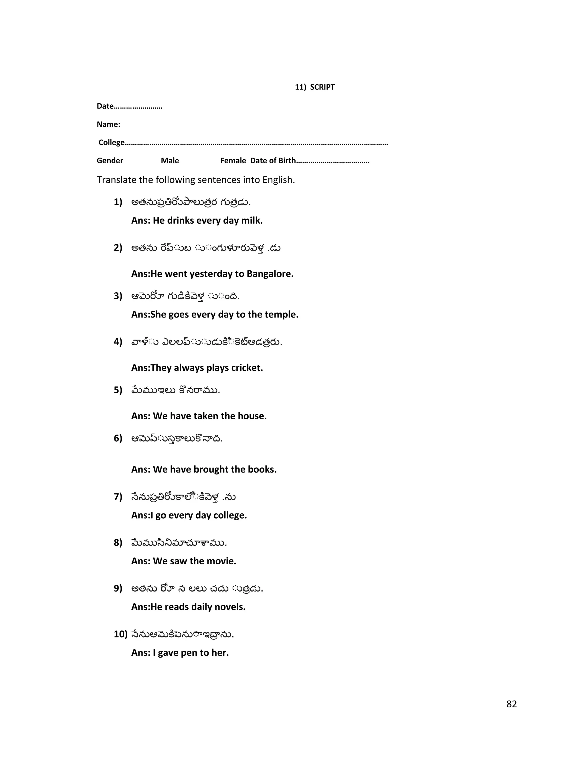 11) SCRIPT
Date……………………
Name:
College…………………………………………………………………………………………………………………
Gender Male Female Date of Birth………………………………
Translate the following sentences into English.
1) అత త త .
Ans: He drinks every day milk.
2) అత .
Ans:He went yesterday to Bangalore.
3) .
Ans:She goes every day to the temple.
4) త .
Ans:They always plays cricket.
5) .
Ans: We have taken the house.
6) .
Ans: We have brought the books.
7) .
Ans:I go every day college.
8) .
Ans: We saw the movie.
9) అత త .
Ans:He reads daily novels.
10) .
Ans: I gave pen to her.
82
 