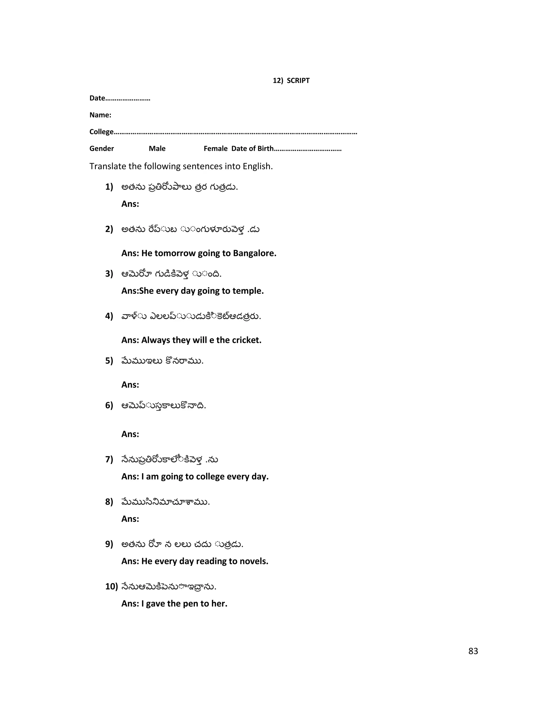 12) SCRIPT
Date……………………
Name:
College…………………………………………………………………………………………………………………
Gender Male Female Date of Birth………………………………
Translate the following sentences into English.
1) అత త త .
Ans:
2) అత .
Ans: He tomorrow going to Bangalore.
3) .
Ans:She every day going to temple.
4) త .
Ans: Always they will e the cricket.
5) .
Ans:
6) .
Ans:
7) .
Ans: I am going to college every day.
8) .
Ans:
9) అత త .
Ans: He every day reading to novels.
10) .
Ans: I gave the pen to her.
83
 