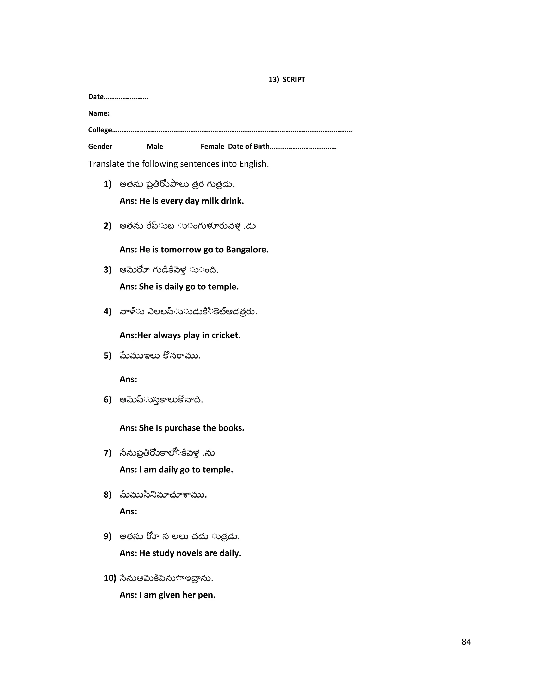 13) SCRIPT
Date……………………
Name:
College…………………………………………………………………………………………………………………
Gender Male Female Date of Birth………………………………
Translate the following sentences into English.
1) అత త త .
Ans: He is every day milk drink.
2) అత .
Ans: He is tomorrow go to Bangalore.
3) .
Ans: She is daily go to temple.
4) త .
Ans:Her always play in cricket.
5) .
Ans:
6) .
Ans: She is purchase the books.
7) .
Ans: I am daily go to temple.
8) .
Ans:
9) అత త .
Ans: He study novels are daily.
10) .
Ans: I am given her pen.
84
 