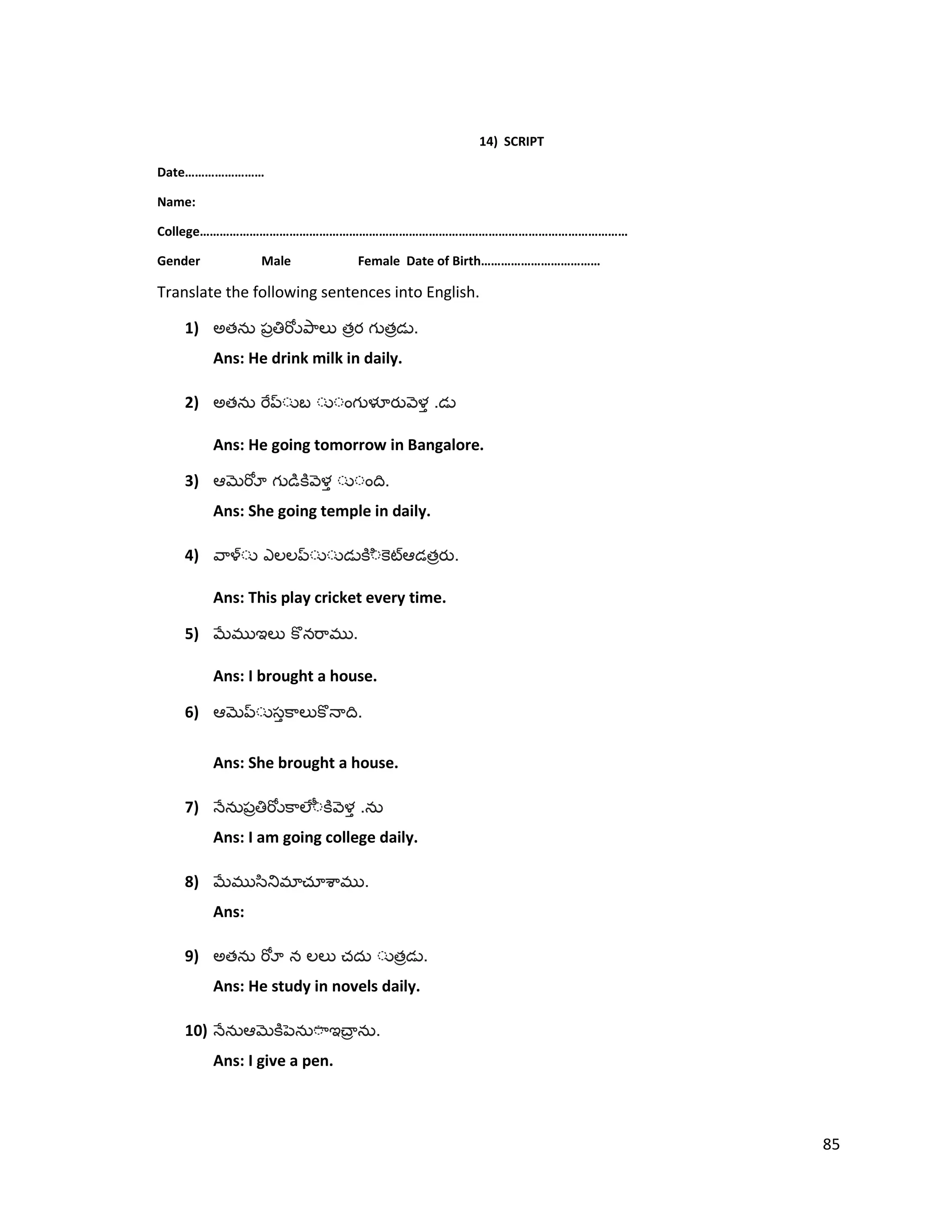 14) SCRIPT
Date……………………
Name:
College…………………………………………………………………………………………………………………
Gender Male Female Date of Birth………………………………
Translate the following sentences into English.
1) అత త త .
Ans: He drink milk in daily.
2) అత .
Ans: He going tomorrow in Bangalore.
3) .
Ans: She going temple in daily.
4) త .
Ans: This play cricket every time.
5) .
Ans: I brought a house.
6) .
Ans: She brought a house.
7) .
Ans: I am going college daily.
8) .
Ans:
9) అత త .
Ans: He study in novels daily.
10) .
Ans: I give a pen.
85
 