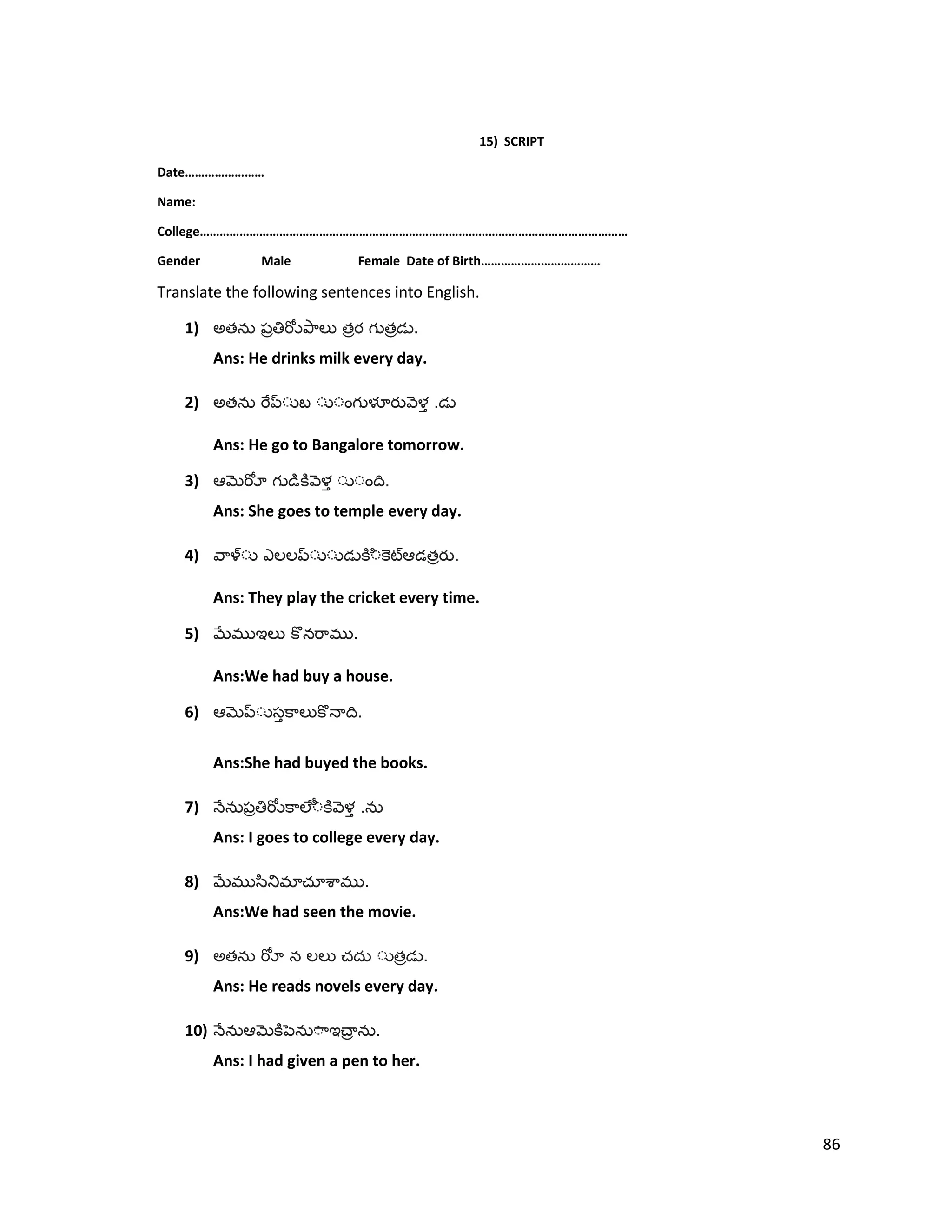 15) SCRIPT
Date……………………
Name:
College…………………………………………………………………………………………………………………
Gender Male Female Date of Birth………………………………
Translate the following sentences into English.
1) అత త త .
Ans: He drinks milk every day.
2) అత .
Ans: He go to Bangalore tomorrow.
3) .
Ans: She goes to temple every day.
4) త .
Ans: They play the cricket every time.
5) .
Ans:We had buy a house.
6) .
Ans:She had buyed the books.
7) .
Ans: I goes to college every day.
8) .
Ans:We had seen the movie.
9) అత త .
Ans: He reads novels every day.
10) .
Ans: I had given a pen to her.
86
 