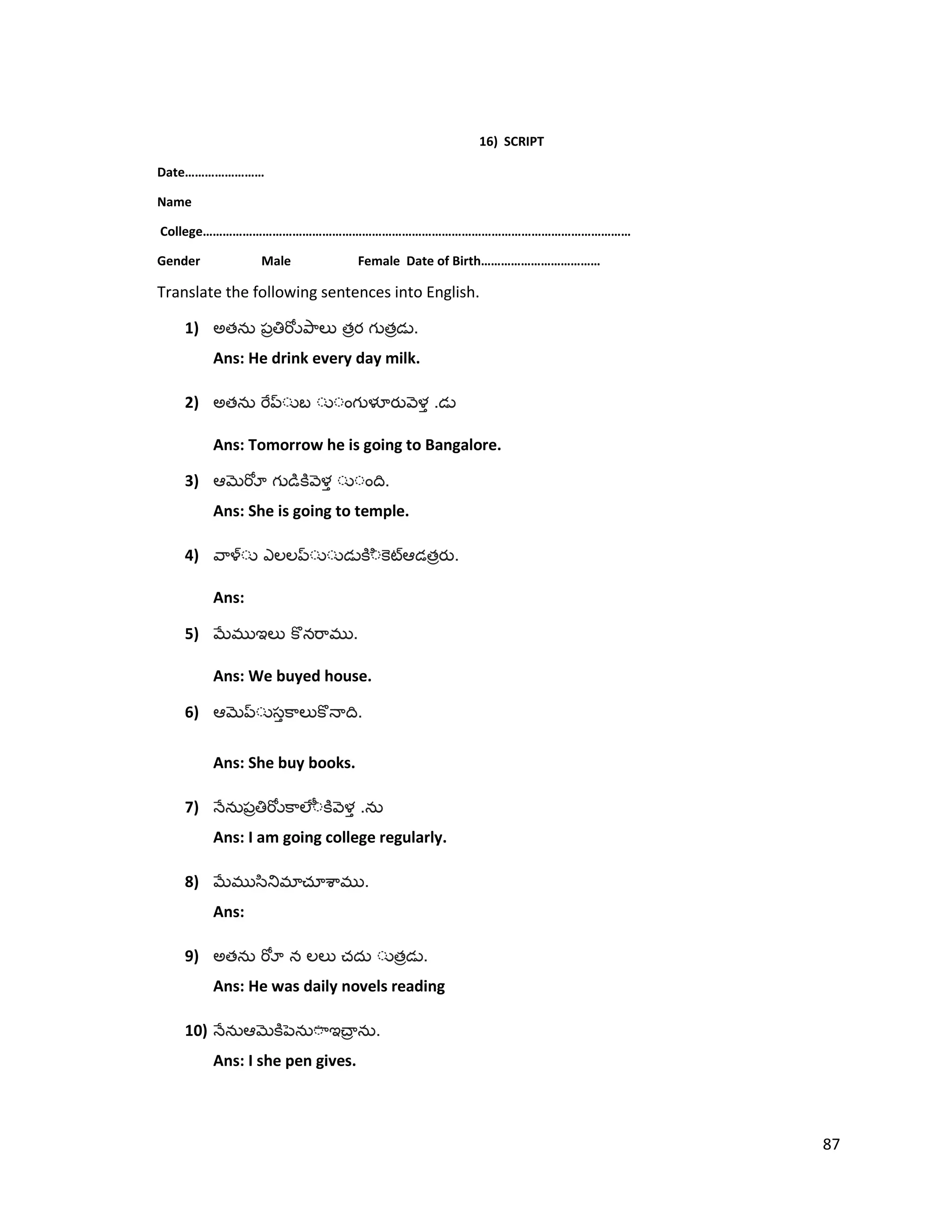 16) SCRIPT
Date……………………
Name
College…………………………………………………………………………………………………………………
Gender Male Female Date of Birth………………………………
Translate the following sentences into English.
1) అత త త .
Ans: He drink every day milk.
2) అత .
Ans: Tomorrow he is going to Bangalore.
3) .
Ans: She is going to temple.
4) త .
Ans:
5) .
Ans: We buyed house.
6) .
Ans: She buy books.
7) .
Ans: I am going college regularly.
8) .
Ans:
9) అత త .
Ans: He was daily novels reading
10) .
Ans: I she pen gives.
87
 