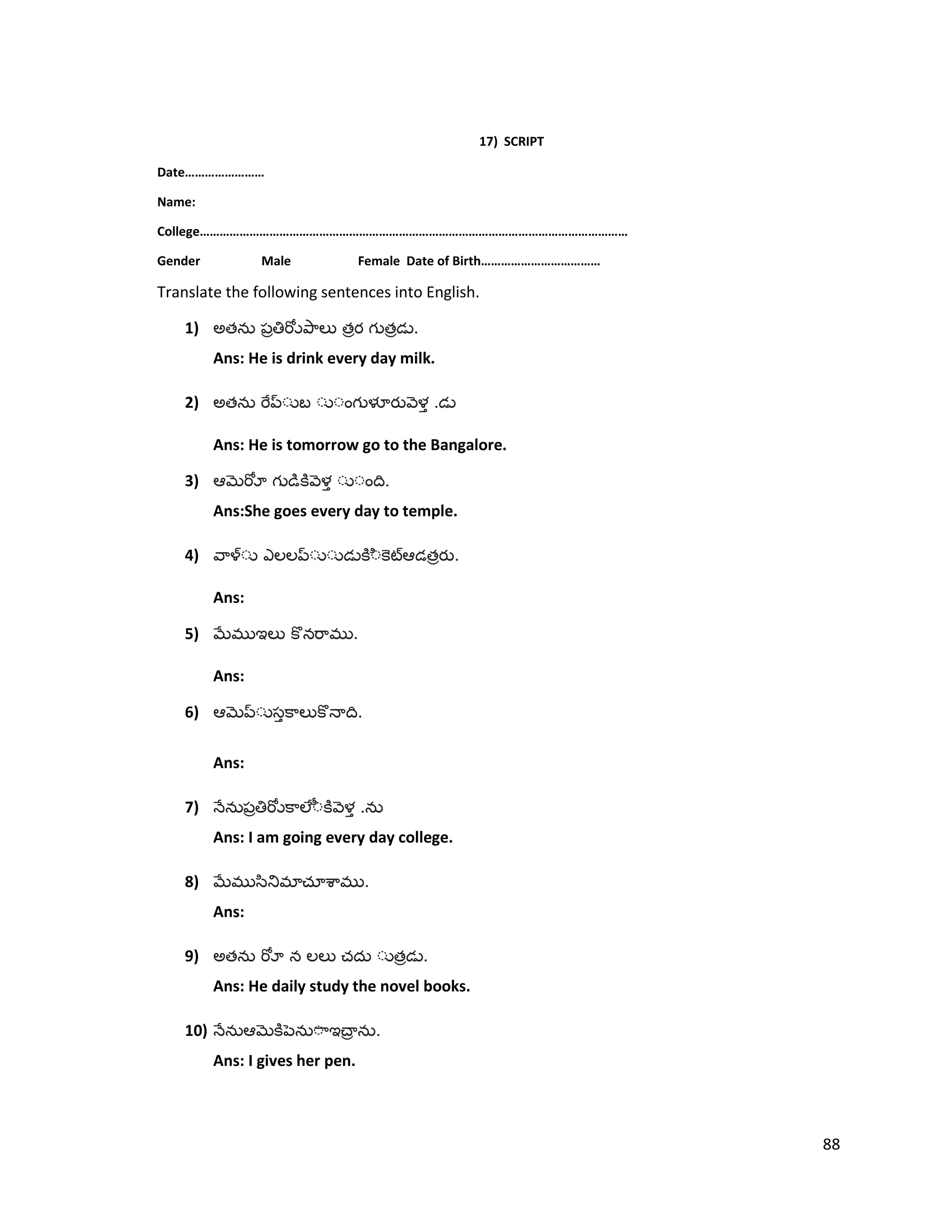 17) SCRIPT
Date……………………
Name:
College…………………………………………………………………………………………………………………
Gender Male Female Date of Birth………………………………
Translate the following sentences into English.
1) అత త త .
Ans: He is drink every day milk.
2) అత .
Ans: He is tomorrow go to the Bangalore.
3) .
Ans:She goes every day to temple.
4) త .
Ans:
5) .
Ans:
6) .
Ans:
7) .
Ans: I am going every day college.
8) .
Ans:
9) అత త .
Ans: He daily study the novel books.
10) .
Ans: I gives her pen.
88
 