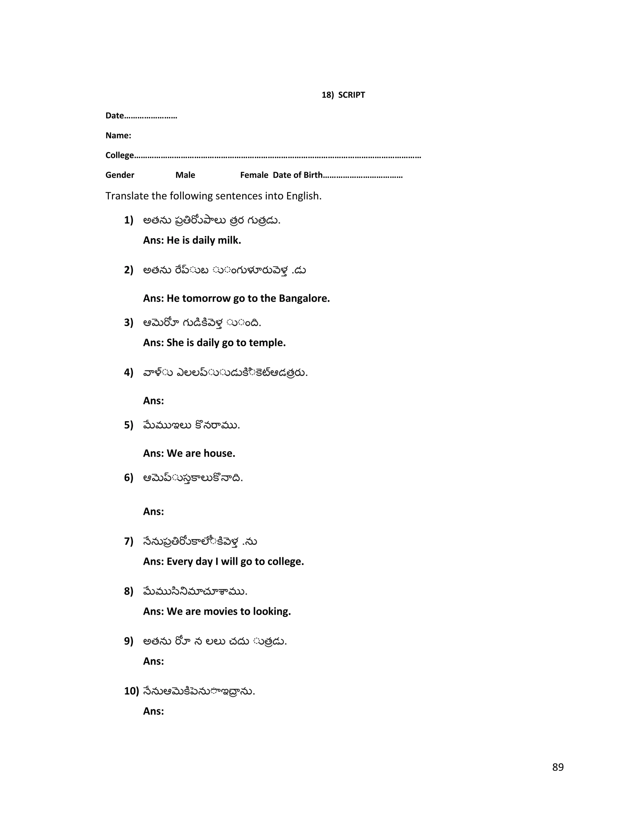 18) SCRIPT
Date……………………
Name:
College…………………………………………………………………………………………………………………
Gender Male Female Date of Birth………………………………
Translate the following sentences into English.
1) అత త త .
Ans: He is daily milk.
2) అత .
Ans: He tomorrow go to the Bangalore.
3) .
Ans: She is daily go to temple.
4) త .
Ans:
5) .
Ans: We are house.
6) .
Ans:
7) .
Ans: Every day I will go to college.
8) .
Ans: We are movies to looking.
9) అత త .
Ans:
10) .
Ans:
89
 