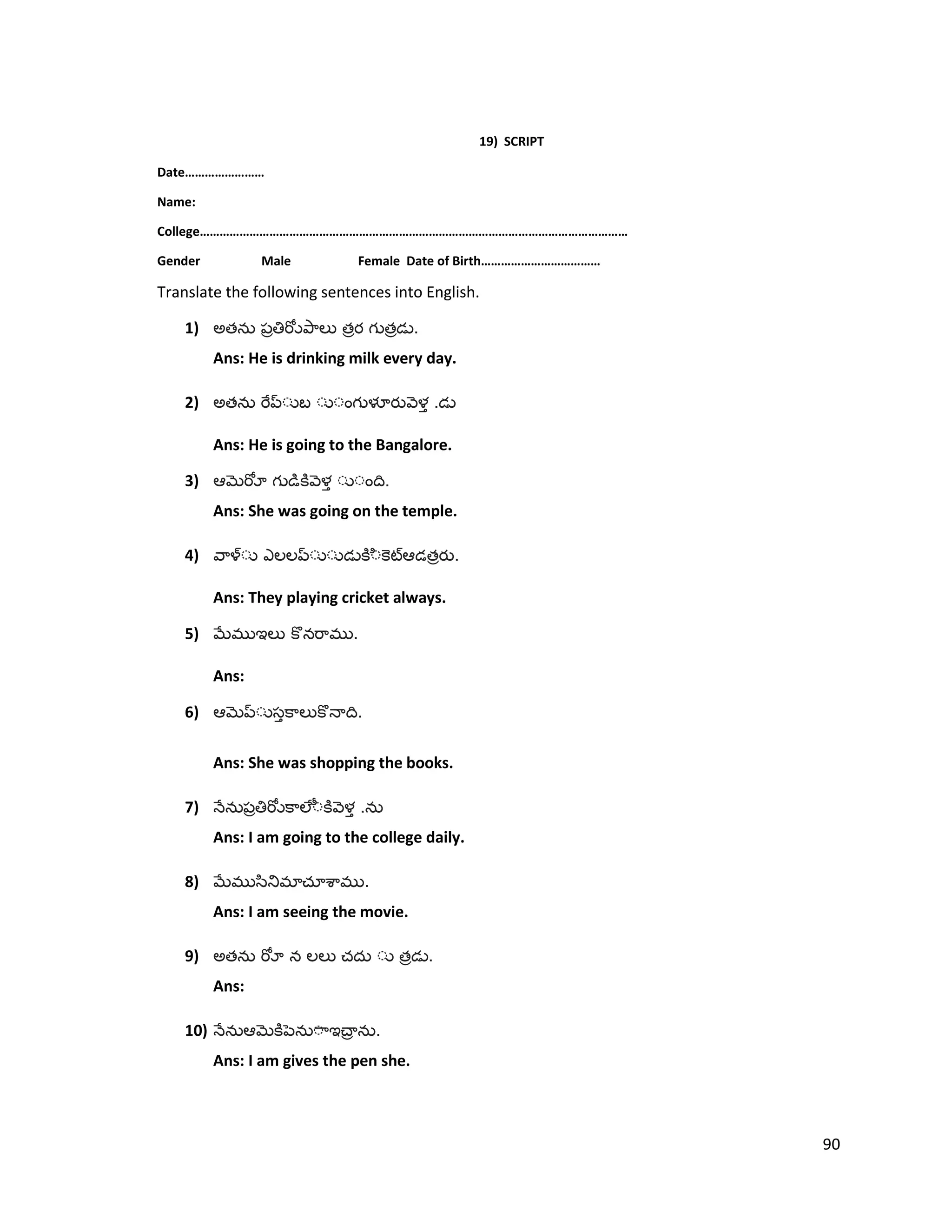 19) SCRIPT
Date……………………
Name:
College…………………………………………………………………………………………………………………
Gender Male Female Date of Birth………………………………
Translate the following sentences into English.
1) అత త త .
Ans: He is drinking milk every day.
2) అత .
Ans: He is going to the Bangalore.
3) .
Ans: She was going on the temple.
4) త .
Ans: They playing cricket always.
5) .
Ans:
6) .
Ans: She was shopping the books.
7) .
Ans: I am going to the college daily.
8) .
Ans: I am seeing the movie.
9) అత త .
Ans:
10) .
Ans: I am gives the pen she.
90
 