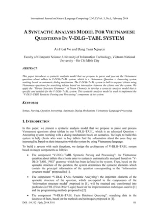 International Journal on Natural Language Computing (IJNLC) Vol. 3, No.1, February 2014
DOI : 10.5121/ijnlc.2014.3101 01
A SYNTACTIC ANALYSIS MODEL FOR VIETNAMESE
QUESTIONS IN V-DLG~TABL SYSTEM
An Hoai Vo and Dang Tuan Nguyen
Faculty of Computer Science, University of Information Technology, Vietnam National
University – Ho Chi Minh City
ABSTRACT
This paper introduces a syntactic analysis model that we propose to parse and process the Vietnamese
questions about tablets in V-DLG~TABL system, which is a Vietnamese Question – Answering system
working based on automatic dialog mechanism. The V-DLG~TABL system is built to support clients using
Vietnamese questions for searching tablets based on interaction between the clients and the system. We
apply the “Phrase Structure Grammar” of Noam Chomsky to develop a syntactic analysis model that is
specific and suitable for the V-DLG~TABL system. This syntactic analysis model is used to implement the
“V-DLG~TABL Syntactic Parsing and Processing” component of the system.
KEYWORDS
Syntax, Parsing, Question Answering, Automatic Dialog Mechanism, Vietnamese Language Processing.
1. INTRODUCTION
In this paper, we present a syntactic analysis model that we propose to parse and process
Vietnamese questions about tablets in our V-DLG~TABL, which is an advanced Question –
Answering system working with a dialog mechanism based on scenarios. We hope to build this
system to help clients who want to buy tablets find the information about the ones they are
interested in, based on their interaction with the system by using Vietnamese language.
To build a system with such functions, we design the architecture of V-DLG~TABL system
based on major components as follows:
 The component “V-DLG~TABL Syntactic Parsing and Processing”: the Vietnamese
question about tablets that clients enter to system is automatically analyzed based on “V-
DLG~TABL_PSG” grammar which has been defined in the system. Then, based on the
syntactic structure of the question, the system determines the syntactic elements which
contain the principal information of the question corresponding to the “information
structure model” proposed in [1].
 The component “V-DLG~TABL Semantic Analyzing”: the important elements of the
syntactic structure of the question, which correspond to the components of the
“information structure model” proposed in [1], will be retained and transformed into
predicates in FOL (First-Order Logic) based on the implementation techniques used in [1]
and the programming methods proposed in [2].
 The component “V-DLG~TABL Facts Database Querying”: searching data in the
database of facts, based on the methods and techniques proposed in [1].
 