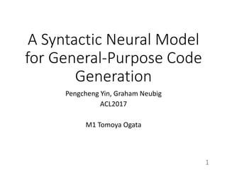A Syntactic Neural Model
for General-Purpose Code
Generation
Pengcheng Yin, Graham Neubig
ACL2017
M1 Tomoya Ogata
1
 