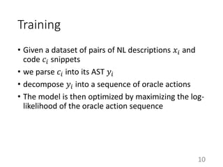 Training
• Given a dataset of pairs of NL descriptions 𝑥𝑖 and
code 𝑐𝑖 snippets
• we parse 𝑐𝑖 into its AST 𝑦𝑖
• decompose 𝑦𝑖 into a sequence of oracle actions
• The model is then optimized by maximizing the log-
likelihood of the oracle action sequence
10
 