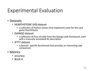 Experimental Evaluation
• Datasets
• HEARTHSTONE (HS) dataset
• a collection of Python classes that implement cards for the card
game HearthStone
• DJANGO dataset
• a collection of lines of code from the Django web framework, each
with a manually annotated NL description
• IFTTT dataset
• a domain- specific benchmark that provides an interesting side
comparison
• Metrics
• accuracy
• BLUE-4
11
 