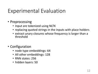 Experimental Evaluation
• Preprocessing
• Input are tokenized using NLTK
• replacing quoted strings in the inputs with place holders
• extract unary closures whose frequency is larger than a
threshold
• Configuration
• node type embeddings: 64
• All other embeddings: 128
• RNN states: 256
• hidden layers: 50
12
 