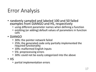 Error Analysis
• randomly sampled and labeled 100 and 50 failed
examples from DJANGO and HS, respectively
• using different parameter names when defining a function
• omitting (or adding) default values of parameters in function
calls
• DJANGO
• 30%: the pointer network failed
• 25%: the generated code only partially implemented the
required functionality
• 10%: malformed English inputs
• 5%: preprocessing errors
• 30%: could not be easily categorized into the above
• HS
• partial implementation errors
17
 
