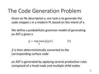 Given an NL description x, our task is to generate the
code snippet c in a modern PL based on the intent of x.
We define a probabilistic grammar model of generating
an AST y given x
𝑦 is then deterministically converted to the
corresponding surface code
an AST is generated by applying several production rules
composed of a head node and multiple child nodes
The Code Generation Problem
3
 