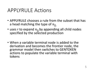 APPLYRULE Actions
• APPLYRULE chooses a rule from the subset that has
a head matching the type of 𝑛 𝑓𝑡
• uses r to expand 𝑛 𝑓𝑡
by appending all child nodes
specified by the selected production
• When a variable terminal node is added to the
derivation and becomes the frontier node, the
grammar model then switches to GENTOKEN
actions to populate the variable terminal with
tokens
5
 