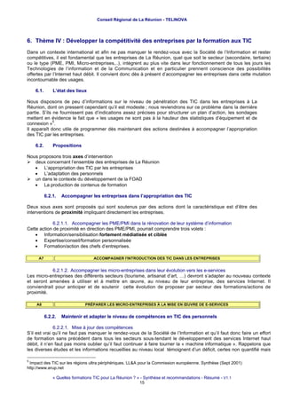 Conseil Régional de La Réunion - TELINOVA




6. Thème IV : Développer la compétitivité des entreprises par la formation aux TIC
Dans un contexte international et afin ne pas manquer le rendez-vous avec la Société de l’Information et rester
compétitives, il est fondamental que les entreprises de La Réunion, quel que soit le secteur (secondaire, tertiaire)
ou le type (PME, PMI, Micro-entreprises,..), intègrent au plus vite dans leur fonctionnement de tous les jours les
Technologies de l’information et de la Communication et en particulier prennent conscience des possibilités
offertes par l’Internet haut débit. Il convient donc dès à présent d’accompagner les entreprises dans cette mutation
incontournable des usages.

    6.1.       L’état des lieux

Nous disposons de peu d’informations sur le niveau de pénétration des TIC dans les entreprises à La
Réunion, dont on pressent cependant qu’il est modeste ; nous reviendrons sur ce problème dans la dernière
partie. S’ils ne fournissent pas d’indications assez précises pour structurer un plan d’action, les sondages
mettent en évidence le fait que « les usages ne sont pas à la hauteur des statistiques d’équipement et de
              5
connexion » .
Il apparaît donc utile de programmer dès maintenant des actions destinées à accompagner l’appropriation
des TIC par les entreprises.

    6.2.       Propositions

Nous proposons trois axes d’intervention
   deux concernant l’ensemble des entreprises de La Réunion
   • L’appropriation des TIC par les entreprises
   • L’adaptation des personnels
   un dans le contexte du développement de la FOAD
   • La production de contenus de formation

           6.2.1.   Accompagner les entreprises dans l’appropriation des TIC

Deux sous axes sont proposés qui sont soutenus par des actions dont la caractéristique est d’être des
interventions de proximité impliquant directement les entreprises.

             6.2.1.1. Accompagner les PME/PMI dans la rénovation de leur système d’information
Cette action de proximité en direction des PME/PMI, pourrait comprendre trois volets :
    • Information/sensibilisation fortement médiatisée et ciblée
    • Expertise/conseil/formation personnalisée
    • Formation/action des chefs d’entreprises.

     A7                            ACCOMPAGNER l'INTRODUCTION DES TIC DANS LES ENTREPRISES


            6.2.1.2. Accompagner les micro-entreprises dans leur évolution vers les e-services
Les micro-entreprises des différents secteurs (tourisme, artisanat d’art, …) devront s’adapter au nouveau contexte
et seront amenées à utiliser et à mettre en œuvre, au niveau de leur entreprise, des services Internet. Il
conviendrait pour anticiper et de soutenir cette évolution de proposer par secteur des formations/actions de
proximité.

    A8                         PRÉPARER LES MICRO-ENTREPRISES À LA MISE EN ŒUVRE DE E-SERVICES


           6.2.2.   Maintenir et adapter le niveau de compétences en TIC des personnels

              6.2.2.1. Mise à jour des compétences
S’il est vrai qu’il ne faut pas manquer le rendez-vous de la Société de l’Information et qu’il faut donc faire un effort
de formation sans précédent dans tous les secteurs sous-tendant le développement des services Internet haut
débit, il n’en faut pas moins oublier qu’il faut continuer à faire tourner la « machine informatique ». Rappelons que
les diverses études et les informations recueillies au niveau local témoignent d’un déficit, certes non quantifié mais

5
 Impact des TIC sur les régions ultra périphériques. LL&A pour la Commission européenne. Synthèse (Sept 2001)
http://www.erup.net

               « Quelles formations TIC pour La Réunion ? » - Synthèse et recommandations - Résumé - V1.1
                                                           15
 