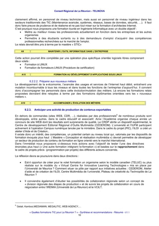 Conseil Régional de La Réunion - TELINOVA


clairement affirmé, en personnel de niveau technicien, mais aussi en personnel de niveau ingénieur dans les
secteurs traditionnels des TIC (Maintenance avancée, systèmes, réseaux, bases de données, sécurité, …). Il faut
donc faire preuve de prudence et de réalisme et ne pas tout miser sur la formation d’architectes Internet.
C’est pourquoi nous proposons une formation lourde en Ingénierie Informatique avec un double objectif :
     • Mettre au meilleur niveau les professionnels actuellement en fonction dans les entreprises et les autres
         organismes
     • Permettre à des étudiants sortants ou à des demandeurs d’emploi d’acquérir des compétences
         professionnelles recherchées sur le marché de l’emploi.
Le relais devrait être pris à terme par le mastère « STIC»

       A9                       MAINTENIR L’OUTIL INFORMATIQUE DANS L’ENTREPRISE


Cette action pourrait être complétée par une opération plus spécifique orientée logiciels libres comprenant
deux volets :
    • Formation à LINUX
    • Formation de formateurs LINUX (Procédure de certification)

          A15                        FORMATION AU DÉVELOPPEMENT D’APPLICATIONS SOUS LINUX


            6.2.2.2. Préparer aux nouveaux métiers
Le développement de la e-écomomie, l’avancée des usages et services de l’Internet haut débit, entraînent une
mutation incontournable à tous les niveaux et dans toutes les fonctions de l’entreprise d’aujourd’hui. Il convient
donc d’accompagner les personnels dans cette évolution/mutation des métiers. Là encore les formations relais
proposées devraient être relayées à terme par des formations diplômantes orientées vers les « nouveaux
métiers ».

       A10                           ACCOMPAGNER L’ÉVOLUTION DES MÉTIERS


            6.2.3.   Anticiper une activité de production de contenus exportables
                                                                                              6
En dehors de commandes (sites WEB, CDR, ...), réalisées par des professionnels de nombreux produits sont
développés, entre autres, dans le cadre éducatif et associatif. Ainsi l’Académie organise chaque année un
concours de site WEB dont les résultats sont surprenants de qualité. Le CRDP abrite un dispositif expérimental, le
Centre de développement Éditorial Régional d’Outils Multimédia (CEDEROM). L’université et l’IUFM participent
activement à l’opération Campus numérique lancée par le ministère. Dans le cadre du projet (PIC), l’ILOI a créé un
atelier d’Aide et de Création..
Il existe donc un intérêt, des compétences, un potentiel certain au niveau local qui, valorisés par les dispositifs de
formation évoqués plus haut ( Mastère « Conception et réalisation multimédia ») devrait permettre de développer
un secteur de production de contenu de formation en ligne orienté vers le marché international.
Dans l’immédiat nous proposons ci-dessous trois actions avec l’objectif de tester l’une des directives
énoncées plus haut (« Une autre formation intégrant l’e-formation ») et basées sur le rapprochement dans
le cadre de projets précis (programmation par projets) des différents acteurs concernés.

La réflexion devra se poursuivre dans deux directions :

      •     Est-il opportun de créer pour le volet formation un organisme selon le modèle canadien (TELUC) ou plus
            réaliste sur le modèle du « Virtual Centre for Innovative Learning Technologies » mis en place par
            l’Université de Maurice ? Comment situer ce pôle par rapport aux initiatives actuelles : CEDEROM, Atelier
            d’aide et de création de l’ILOI, Centre Multimédia de l’université, Plateau de créativité du Technopôle de La
            Réunion ?

      •     Il conviendra également d’étudier les possibilités de collaboration régionale selon un concept de
            « division régionale des étapes de production » et de suivre les projets de collaboration en cours de
            négociation entre l’IREMIA (Université de La Réunion) et le VCILT.




6
    Getali, Kamboo,MEDIAMAN, MEGALITIC, WEB AGENCY,…

                « Quelles formations TIC pour La Réunion ? » - Synthèse et recommandations - Résumé - V1.1
                                                            16
 