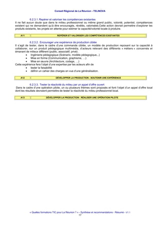 Conseil Régional de La Réunion - TELINOVA


             6.2.3.1. Repérer et valoriser les compétences existantes
Il ne fait aucun doute que dans le milieu professionnel ou même grand public, volonté, potentiel, compétences
existent qui ne demandent qu’à être encouragés, révélés, valorisées.Cette action devrait permettre d’explorer les
produits existants, les projets en attente pour estimer la capacité/volonté locale à produire.

    A11                             REPÉRER ET VALORISER LES COMPÉTENCES EXISTANTES


             6.2.3.2. Encourager une expérience de production ciblée
Il s’agit de tester, dans le cadre d’une commande ciblée, un modèle de production reposant sur la capacité à
collaborer, sur un produit pédagogique multimédia, d’acteurs relevant des différents « métiers » concernés et
émanant de milieux différent (public, associatif, privé) .
          • Ingénierie pédagogique (Scénario, modèle pédagogique,..)
          • Mise en forme (Communication, graphisme, …)
          • Mise en œuvre (Architecture, codage, …)
Cette expérience fera l’objet d’une expertise par les acteurs afin de
          • tester la faisabilité
          • définir un cahier des charges en vue d’une généralisation.

    A12                            DÉVELOPPER LA PRODUCTION : SOUTENIR UNE EXPÉRIENCE


             6.2.3.3. Tester la réactivité du milieu par un appel d’offre ouvert
Dans le cadre d’une opération pilote, un ou plusieurs thèmes sont proposés et font l’objet d’un appel d’offre local
dont les résultats devraient permettre de tester la réactivité du milieu professionnel local.

    A13                   DÉVELOPPER LA PRODUCTION : RÉALISER UNE OPÉRATION PILOTE




            « Quelles formations TIC pour La Réunion ? » - Synthèse et recommandations - Résumé - V1.1
                                                        17
 