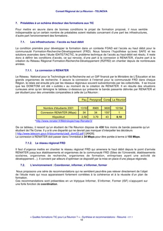 Conseil Régional de La Réunion - TELINOVA



7. Préalables à un schéma directeur des formations aux TIC

Pour mettre en œuvre dans de bonnes conditions le projet de formation proposé, il nous semble
indispensable qu’un certain nombre de préalables soient réalisés concernant d’une part les infrastructures,
d’autre part l’environnement des formations .

    7.1.       Les infrastructures : l’accés au haut débit

La condition première pour développer la formation dans un contexte FOAD est l’accés au haut débit pour la
communauté Formation-Recherche-Développement (FRD). Nous faisons l’hypothèse qu’avec SAFE et les
solutions avancées dans l’étude IDATE/TACTIC, le problème technique de l’accés au haut-débit est résolu. Il reste
donc à définir les conditions d’accés, ce qui renvoie, d’une part à la connexion à RENATER, d’autre part à la
création du Réseau Régional Formation-Recherche-Développement (R2FRD) en chantier depuis de nombreuses
années.

           7.1.1.   La connexion à RENATER

Le Réseau National pour la Technologie et la Recherche est un GIP financé par le Ministère de L’Éducation et les
grands organismes de recherche. Il assure la connexion à l’internet pour la communauté FRD dans chaque
Région, le relais est ensuite pris par les réseaux régionaux souvent subventionnés par les collectivités. Il se trouve
que les DOM/TOM ont été « oubliés » au moment de la création de RENATER. Il en résulte des situations
curieuses ainsi qu’en témoigne le tableau ci-dessous qui présente la bande passante délivrée par RENATER et
par étudiant pour des universités comparables à celle de La Réunion :

                                                            Pau    Perpignan Corse La Réunion


                           Nombre d'étudiants 2001         13193     8965      3600      10194
                        Connexion RENATER (Mbps)             34        34       155*        1
                                  Kbps/étud                2,58     3,79         43       0,10
                    *http://www.renater.fr/Metrologie/map-Renater3/

De ce tableau, il ressort qu’un étudiant de l’île Réunion dispose de 430 fois moins de bande passante qu’un
étudiant de l’île Corse. Il y a là une disparité qui ne devrait pas manquer d’interpeller les décideurs
[ http://www.telecom.gouv.fr/documents/ciadt_dom02.pdf ] [AN26].
La connexion à RENATER doit passer dans l’immédiat à 34 Mbps pour être portée à terme à 155 Mbps.

           7.1.2.   Le réseau régional FRD

Il faut d’urgence mettre en chantier le réseau régional FRD qui amenera le haut débit depuis le point d’arrivée
RENATER jusqu’aux établissements et organismes de la communauté FRD (Sites de l’Université, établissements
scolaires, organismes de recherche, organismes de formation, entreprises ayant une activité de
développement…). Il convient par ailleurs d’optimiser ce dispositif par la mise en place d’une plaque régionale.

    7.2.       L’environnement : Coordonner, informer, s’informer, former

 Nous proposons une série de recommandations qui ne semblent peut-être pas relever directement de l’objet
de l’étude mais qui nous apparaissent fortement corrélées à la cohérence et à la réussite d’un plan de
formation.
Ces recommandations sont présentées en un triptyque Informer, S’informer, Former (ISF) s’appuyant sur
une forte fonction de coordination.




               « Quelles formations TIC pour La Réunion ? » - Synthèse et recommandations - Résumé - V1.1
                                                           18
 