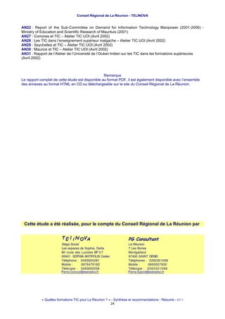 Conseil Régional de La Réunion - TELINOVA


AN22 : Report of the Sub-Committee on Demand for Information Technology Manpower (2001-2006) -
Ministry of Education and Scientific Research of Maurituis (2001)
AN27 : Comores et TIC – Atelier TIC UOI (Avril 2002)
AN28 : Les TIC dans l’enseignement supérieur malgache – Atelier TIC UOI (Avril 2002)
AN29 : Seychelles et TIC – Atelier TIC UOI (Avril 2002)
AN30 : Maurice et TIC – Atelier TIC UOI (Avril 2002)
AN31 : Rapport de l’Atelier de l’Université de l’Océan Indien sur les TIC dans les formations supérieures
(Avril 2002)



                                                  Remarque
Le rapport complet de cette étude est disponible au format PDF, il est également disponible avec l’ensemble
des annexes au format HTML en CD ou téléchargeable sur le site du Conseil Régional de La Réunion.




 Cette étude a été réalisée, pour le compte du Conseil Régional de La Réunion par


                        T E l i N OV A                             PG Consultant
                        Siège Social                               La Réunion
                        Les espaces de Sophia, Delta               7 Les Bories
                        80 route des Lucioles BP 3 7               Montgaillard
                        06901 SOPHIA ANTIPOLIS Cedex               97400 SAINT DENIS
                        Téléphone : 0493955281                     Téléphones : 0262301098
                        Mobile :     0676476182                    Mobile :     0692657930
                        Télécopie : 0493955258                     Télécopie : 0262301098
                        Piierrre...Conrruyttt@wanadoo...ffr
                        P ierrre C onru y @ wanadoo frr
                        P e e Con uy @wanadoo                      Piierrre...Giigorrd@wanadoo...ffr
                                                                   P ierrre G igord @wanadoo frr
                                                                   P e e G go d@wanadoo




            « Quelles formations TIC pour La Réunion ? » - Synthèse et recommandations - Résumé - V1.1
                                                        24
 
