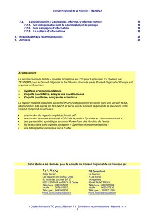 Conseil Régional de La Réunion - TELINOVA



   7.2.       L’environnement : Coordonner, informer, s’informer, former                                  18
          7.2.1. Un indispensable outil de coordination et de pilotage                                    19
          7.2.2. Une campagne d’information                                                               19
          7.2.3. La collecte d’informations                                                               20

8. Récapitulatif des recommandations                                                                      21
9. Annexes                                                                                                23




  Avertissement

  Le compte rendu de l’étude « Quelles formations aux TIC pour La Réunion ?», réalisée par
  TELINOVA pour le Conseil Régional de La Réunion, financée par le Conseil Régional et l’Europe est
  organisé en 3 parties :

          Synthèse et recommandations
          Enquête quantitative, analyse des questionnaires
          Enquête qualitative, analyse des entretiens

  Le rapport complet disponible au format WORD est également présenté dans une version HTML
  (disponible en CD auprès de TELINOVA et sur le site du Conseil Régional de La Réunion), cette
  version comprend en annexes :

  •       une version du rapport complet au format pdf
  •       une version résumée au format WORD de la partie « Synthèse et recommandations »
  •       une présentation synthétique au format PowerPoint des résultats de l’étude
  •       les textes cités dans la partie du rapport « Synthèse et recommandations »
  •       une bibliographie numérique sur la FOAD




            Cette étude a été réalisée, pour le compte du Conseil Régional de La Réunion par

                         T E l i N OV A                            PG Consultant
                         Siège Social                              La Réunion
                         Les espaces de Sophia, Delta              7 Les Bories
                         80 route des Lucioles BP 37               Montgaillard
                         06901 SOPHIA ANTIPOLIS Cedex              97400 SAINT DENIS
                         Téléphone : 0493955281                    Téléphone : 0262301098
                         Mobile :          0676476182              Mobile :             0692657930
                         Télécopie : 0493955258                    Télécopie : 0262301098
                         Piierrrre...Conrruyttt@wanadoo...fffr
                         P ierre C onru y @wanadoo rr
                         P e e Con uy @wanadoo                     Piiierrrre...Giiigorrd@wanadoo...ffr
                                                                   P e rre G g ord @wanadoo frr
                                                                   P e e G go d@wanadoo




             « Quelles formations TIC pour La Réunion ? » - Synthèse et recommandations - Résumé - V1.1
                                                          3
 