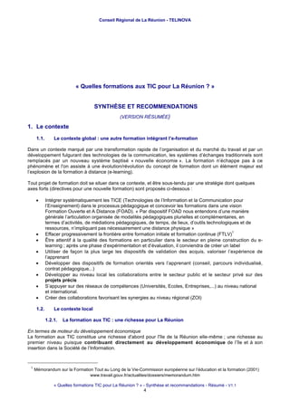 Conseil Régional de La Réunion - TELINOVA




                           « Quelles formations aux TIC pour La Réunion ? »


                                     SYNTHÈSE ET RECOMMENDATIONS
                                                 (VERSION RÉSUMÉE)

1. Le contexte
      1.1.       Le contexte global : une autre formation intégrant l’e-formation

Dans un contexte marqué par une transformation rapide de l’organisation et du marché du travail et par un
développement fulgurant des technologies de la communication, les systèmes d’échanges traditionnels sont
remplacés par un nouveau système baptisé « nouvelle économie ». La formation n’échappe pas à ce
phénomène et l'on assiste à une évolution/révolution du concept de formation dont un élément majeur est
l’explosion de la formation à distance (e-learning).

Tout projet de formation doit se situer dans ce contexte, et être sous-tendu par une stratégie dont quelques
axes forts (directives pour une nouvelle formation) sont proposés ci-dessous :

      •      Intégrer systématiquement les TICE (Technologies de l’Information et la Communication pour
             l’Enseignement) dans le processus pédagogique et concevoir les formations dans une vision
             Formation Ouverte et A Distance (FOAD). « Par dispositif FOAD nous entendons d’une manière
             générale l’articulation organisée de modalités pédagogiques plurielles et complémentaires, en
             termes d’activités, de médiations pédagogiques, de temps, de lieux, d’outils technologiques et de
             ressources, n’impliquant pas nécessairement une distance physique »
                                                                                                       1
      •      Effacer progressivement la frontière entre formation initiale et formation continue (FTLV)
      •      Être attentif à la qualité des formations en particulier dans le secteur en pleine construction du e-
             learning ; après une phase d’expérimentation et d’évaluation, il conviendra de créer un label
      •      Utiliser de façon la plus large les dispositifs de validation des acquis, valoriser l’expérience de
             l’apprenant
      •      Développer des dispositifs de formation orientés vers l’apprenant (conseil, parcours individualisé,
             contrat pédagogique,..)
      •      Développer au niveau local les collaborations entre le secteur public et le secteur privé sur des
             projets précis
      •      S’appuyer sur des réseaux de compétences (Universités, Ecoles, Entreprises,...) au niveau national
             et international.
      •      Créer des collaborations favorisant les synergies au niveau régional (ZOI)

      1.2.       Le contexte local

             1.2.1.   La formation aux TIC : une richesse pour La Réunion

En termes de moteur du développement économique
La formation aux TIC constitue une richesse d'abord pour l'île de la Réunion elle-même ; une richesse au
premier niveau puisque contribuant directement au développement économique de l’île et à son
insertion dans la Société de l’Information.


 1
     Mémorandum sur la Formation Tout au Long de la Vie-Commission européenne sur l’éducation et la formation (2001)
                               www.travail.gouv.fr/actualites/dossiers/memorandum.htm

                 « Quelles formations TIC pour La Réunion ? » - Synthèse et recommandations - Résumé - V1.1
                                                              4
 