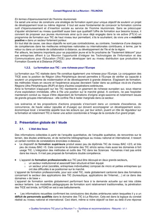Conseil Régional de La Réunion - TELINOVA


En termes d’épanouissement de l’homme réunionnais
Ce serait une erreur de construire une stratégie de formation ayant pour unique objectif de soutenir un projet
de développement local ou même régional. Il tout est aussi fondamental de concevoir la formation comme
outil d’épanouissement et d’insertion sociale au service de l’homme réunionnais. Sans se préoccuper
d’ajuster strictement au niveau quantitatif aussi bien que qualitatif l’offre de formation aux besoins locaux, il
convient de proposer aux jeunes réunionnais ainsi qu’à ceux déjà engagés dans la vie active (FTLV) un
programme de formation aux TIC de haut niveau leur permettant, s’ils le souhaitent, de vivre une « mobilité
positive » dans un secteur fortement porteur.
En tout état de cause, ces deux objectifs ne sont pas contradictoires, au contraire, l’existence d’une diaspora
de compétences dans les meilleures entreprises nationales ou internationales contribuera, à terme, par le
retour ou dans un contexte de collaboration à distance, au développement de l’île et de la région.
Par ailleurs, les besoins importants pour sa population jeune et la fin prochaine de "l'isolement télécom" pour
ses entreprises offrent à La Réunion l'opportunité d’intégrer les Technologies de l'Information et des
Communications pour l'Education (TICE) pour développer tant au niveau distribution que production la
Formation Ouverte et à Distance (FOAD).

           1.2.2.   La formation aux TIC : une richesse pour l’Europe

La formation aux TIC réalisée dans l'île constitue également une richesse pour l'Europe. La conjugaison des
TICE avec la position de Région Ultra Périphérique devrait permettre à l'Europe de vérifier sa capacité à
soutenir un programme de modernisation et de développement à grande distance. S'agissant de formation,
les méthodes mises en oeuvre et l'expérience acquise devraient l'aider dans sa politique vis-à-vis d'autres
Régions Ultra Périphériques (RUP) et dans d'autres coopérations extérieures.
Ainsi la formation s'appuyant sur les TIC représente un gisement de richesse européen qui, sous réserve
d'une exploitation immédiate, offre à l'île une position sur le marché global. A contrario, ne pas l'exploiter
maintenant conduit au risque d’être dépendant de formations d'origine anglo-saxonne et notamment issues
de grands groupes internationaux : elle confine l'île à rester marginale dans ce secteur.

Les scénarios et les propositions d'actions proposés s'inscrivent dans un contexte d'excellence, de
concurrence, de haute valeur (ajoutée et d'usage) qui doivent accompagner un développement socio-
économique local. L'ensemble appelle tous les acteurs qui, par leur action, jouent un rôle de régulateur sur
la formation et notamment TIC à mener une action coordonnée à l'image de la conduite d'un grand projet.


2. Présentation globale de l ‘étude
    2.1.       L’état des lieux

Des informations collectées à partir de l’enquête quantitative, de l’enquête qualitative, de rencontres sur le
terrain, des études antérieures, et de recherche bibliographique au niveau national et international, il ressort
un certain nombre de constatations énoncées ci-dessous.
• Le dispositif de formation supérieure produit assez peu de diplômés TIC de niveau BAC +2/3, et très
     peu de niveau BAC +5. Cela concerne le domaine des TIC stricto sensu mais aussi les domaines à fort
     usage TIC. L’intégration des méthodes et outils des TIC dans les Sciences Humaines n’est pas entré
     dans les meurs. Il n’est pas proposé de formations double compétence.

•   L’appareil de formation professionnelle aux TIC peut être découpé en deux grands secteurs,
        o un secteur institutionnel et associatif bien structuré et bien équipé
        o un secteur privé (sociétés, entreprises individuelles) composé de micro et petites entreprises qui
             ont des difficultés à se positionner sur le marché.
L’appareil de formation professionnelle, pour son volet TIC, reste globalement cantonné dans des formations
concernant le secteur des applications des TIC (bureautique, applications de l’Internet,…) et ce dans des
domaines « de base » .
L’appareil de formation semble globalement performant face à la demande actuelle qui est très ciblée
secteur tertiaire. Les modalités pédagogiques de formation sont relativement traditionnelles, la pénétration
des TICE est timide, la FOAD en est à ses balbutiements.

•    Les informations recueillies confirment les conclusions des études antérieures selon lesquelles il y a un
déficit de personnels qualifiés dans le domaine des TIC à La Réunion. Cela est dans la logique du constat
réalisé au niveau national et international. Ceci étant, même si notre objectif va bien au delà d’une réponse


               « Quelles formations TIC pour La Réunion ? » - Synthèse et recommandations - Résumé - V1.1
                                                            5
 
